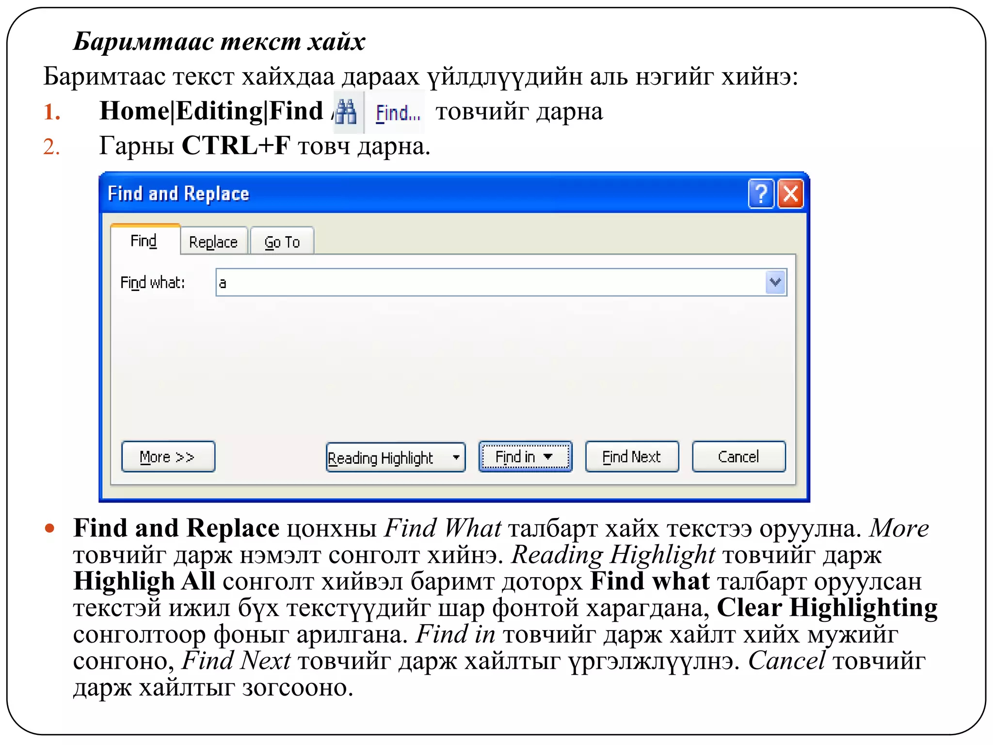 Áàðèìòààñ òåêñò õàéõ
Áàðèìòààñ òåêñò õàéõäaa äàðààõ ¿éëäë¿¿äèéí àëü íýãèéã õèéíý:
1.   Home|Editing|Find /      / òîâ÷èéã äàðíà
2.   Ãàðíû CTRL+F òîâ÷ äàðíà.




 Find and Replace öîíõíû Find What òàëáàðò õàéõ òåêñòýý îðóóëíà. More
  òîâ÷èéã äàðæ íýìýëò ñîíãîëò õèéíý. Reading Highlight òîâ÷èéã äàðæ
  Highligh All ñîíãîëò õèéâýë áàðèìò äîòîðõ Find what òàëáàðò îðóóëñàí
  òåêñòýé èæèë á¿õ òåêñò¿¿äèéã øàð ôîíòîé õàðàãäàíà, Clear Highlighting
  ñîíãîëòîîð ôîíûã àðèëãàíà. Find in òîâ÷èéã äàðæ õàéëò õèéõ ìóæèéã
  ñîíãîíî, Find Next òîâ÷èéã äàðæ õàéëòûã ¿ðãýëæë¿¿ëíý. Cancel òîâ÷èéã
  äàðæ õàéëòûã çîãñîîíî.
 