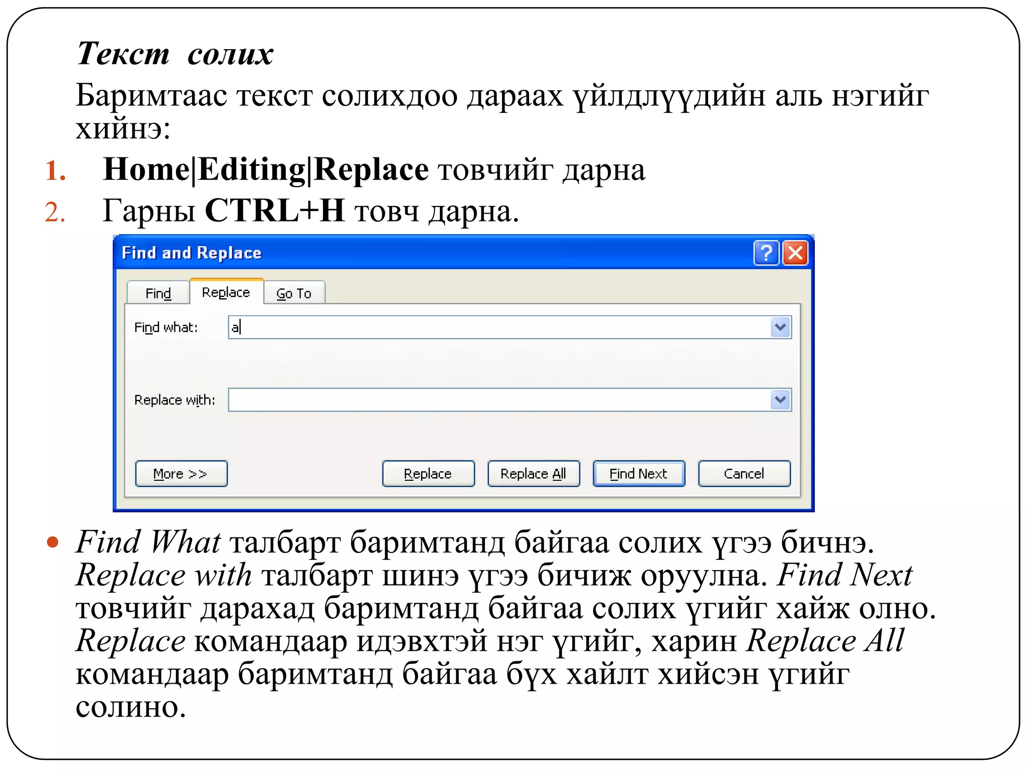 Òåêñò ñîëèõ
  Áàðèìòààñ òåêñò ñîëèõäîî äàðààõ ¿éëäë¿¿äèéí àëü íýãèéã
  õèéíý:
1. Home|Editing|Replace òîâ÷èéã äàðíà
2. Ãàðíû CTRL+H òîâ÷ äàðíà.




 Find What òàëáàðò áàðèìòàíä áàéãàà ñîëèõ ¿ãýý áè÷íý.
  Replace with òàëáàðò øèíý ¿ãýý áè÷èæ îðóóëíà. Find Next
  òîâ÷èéã äàðàõàä áàðèìòàíä áàéãàà ñîëèõ ¿ãèéã õàéæ îëíî.
  Replace êîìàíäààð èäýâõòýé íýã ¿ãèéã, õàðèí Replace All
  êîìàíäààð áàðèìòàíä áàéãàà á¿õ õàéëò õèéñýí ¿ãèéã
  ñîëèíî.
 