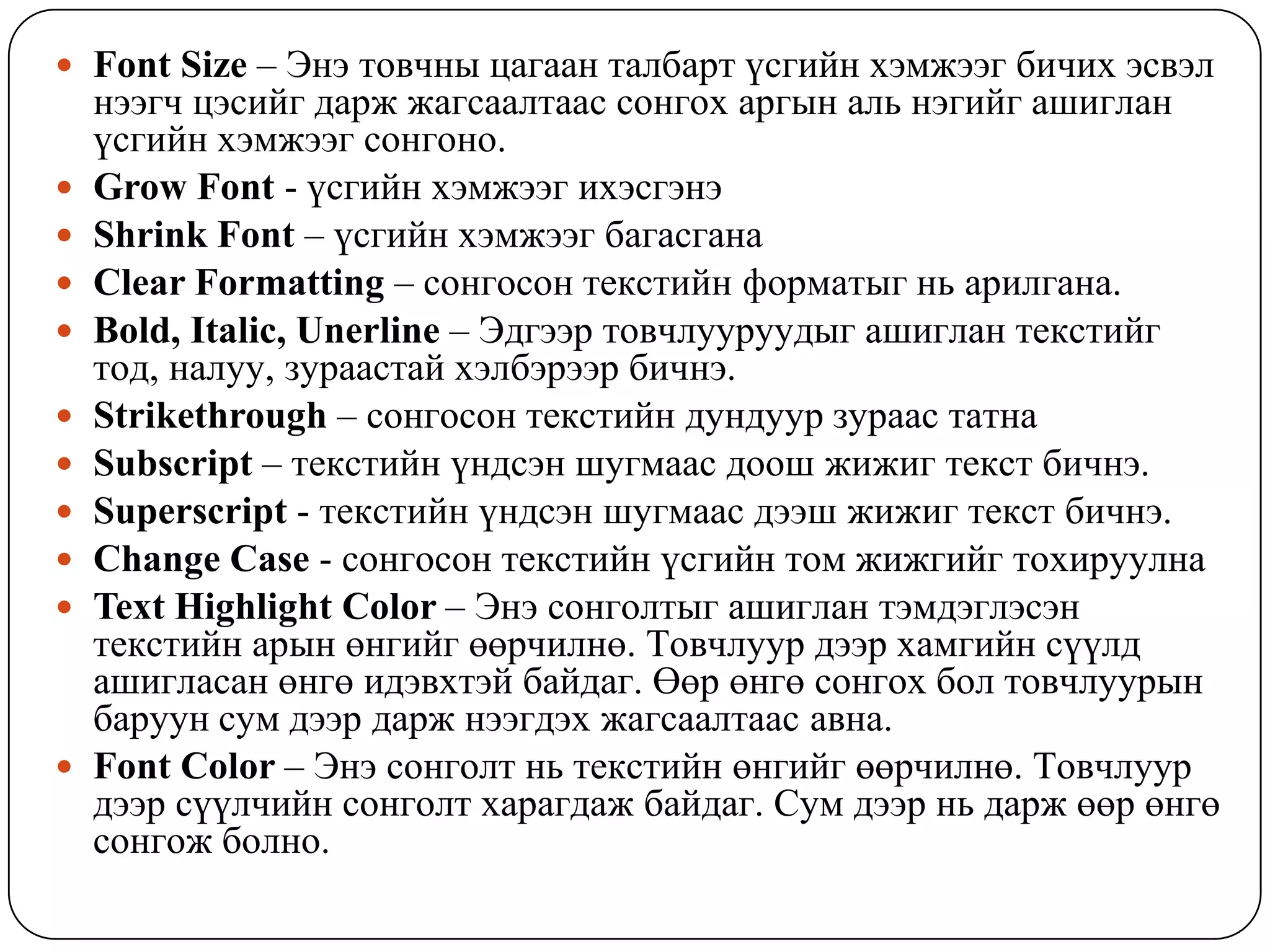  Font Size – Ýíý òîâ÷íû öàãààí òàëáàðò ¿ñãèéí õýìæýýã áè÷èõ ýñâýë
    íýýã÷ öýñèéã äàðæ æàãñààëòààñ ñîíãîõ àðãûí àëü íýãèéã àøèãëàí
    ¿ñãèéí õýìæýýã ñîíãîíî.
   Grow Font - ¿ñãèéí õýìæýýã èõýñãýíý
   Shrink Font – ¿ñãèéí õýìæýýã áàãàñãàíà
   Clear Formatting – ñîíãîñîí òåêñòèéí ôîðìàòûã íü àðèëãàíà.
   Bold, Italic, Unerline – Ýäãýýð òîâ÷ëóóðóóäûã àøèãëàí òåêñòèéã
    òîä, íàëóó, çóðààñòàé õýëáýðýýð áè÷íý.
   Strikethrough – ñîíãîñîí òåêñòèéí äóíäóóð çóðààñ òàòíà
   Subscript – òåêñòèéí ¿íäñýí øóãìààñ äîîø æèæèã òåêñò áè÷íý.
   Superscript - òåêñòèéí ¿íäñýí øóãìààñ äýýø æèæèã òåêñò áè÷íý.
   Change Case - ñîíãîñîí òåêñòèéí ¿ñãèéí òîì æèæãèéã òîõèðóóëíà
   Text Highlight Color – Ýíý ñîíãîëòûã àøèãëàí òýìäýãëýñýí
    òåêñòèéí àðûí ºíãèéã ººð÷èëíº. Òîâ÷ëóóð äýýð õàìãèéí ñ¿¿ëä
    àøèãëàñàí ºíãº èäýâõòýé áàéäàã. ªºð ºíãº ñîíãîõ áîë òîâ÷ëóóðûí
    áàðóóí ñóì äýýð äàðæ íýýãäýõ æàãñààëòààñ àâíà.
   Font Color – Ýíý ñîíãîëò íü òåêñòèéí ºíãèéã ººð÷èëíº. Òîâ÷ëóóð
    äýýð ñ¿¿ë÷èéí ñîíãîëò õàðàãäàæ áàéäàã. Ñóì äýýð íü äàðæ ººð ºíãº
    ñîíãîæ áîëíî.
 