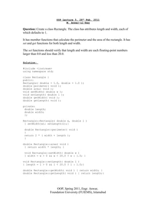 OOP Lecture 5, 28th Feb, 2011
                                   M. Anwar-ul-Haq

Question: Create a class Rectangle. The class has attributes length and width, each of
which defaults to 1.

It has member functions that calculate the perimeter and the area of the rectangle. It has
set and get functions for both length and width.

The set functions should verify that length and width are each floating-point numbers
larger than 0.0 and less than 20.0.

Solution:

#include <iostream>
using namespace std;

class Rectangle {
public:
Rectangle( double = 1.0, double = 1.0 );
double perimeter( void );
double area( void );
void setWidth( double w );
void setLength( double l );
double getWidth( void );
double getLength( void );

private:
 double length;
 double width;
 };

Rectangle::Rectangle( double w, double l )
 { setWidth(w); setLength(l);}

 double Rectangle::perimeter( void )
 {
 return 2 * ( width + length );
 }

double Rectangle::area( void )
 { return width * length; }

 void Rectangle::setWidth( double w )
 { width = w > 0 && w < 20.0 ? w : 1.0; }

void Rectangle::setLength( double l )
{ length = l > 0 && l < 20.0 ? l : 1.0;}

double Rectangle::getWidth( void ) { return width; }
double Rectangle::getLength( void ) { return length;}




                           OOP, Spring 2011, Engr. Anwar,
                      Foundation University (FUIEMS), Islamabad
 