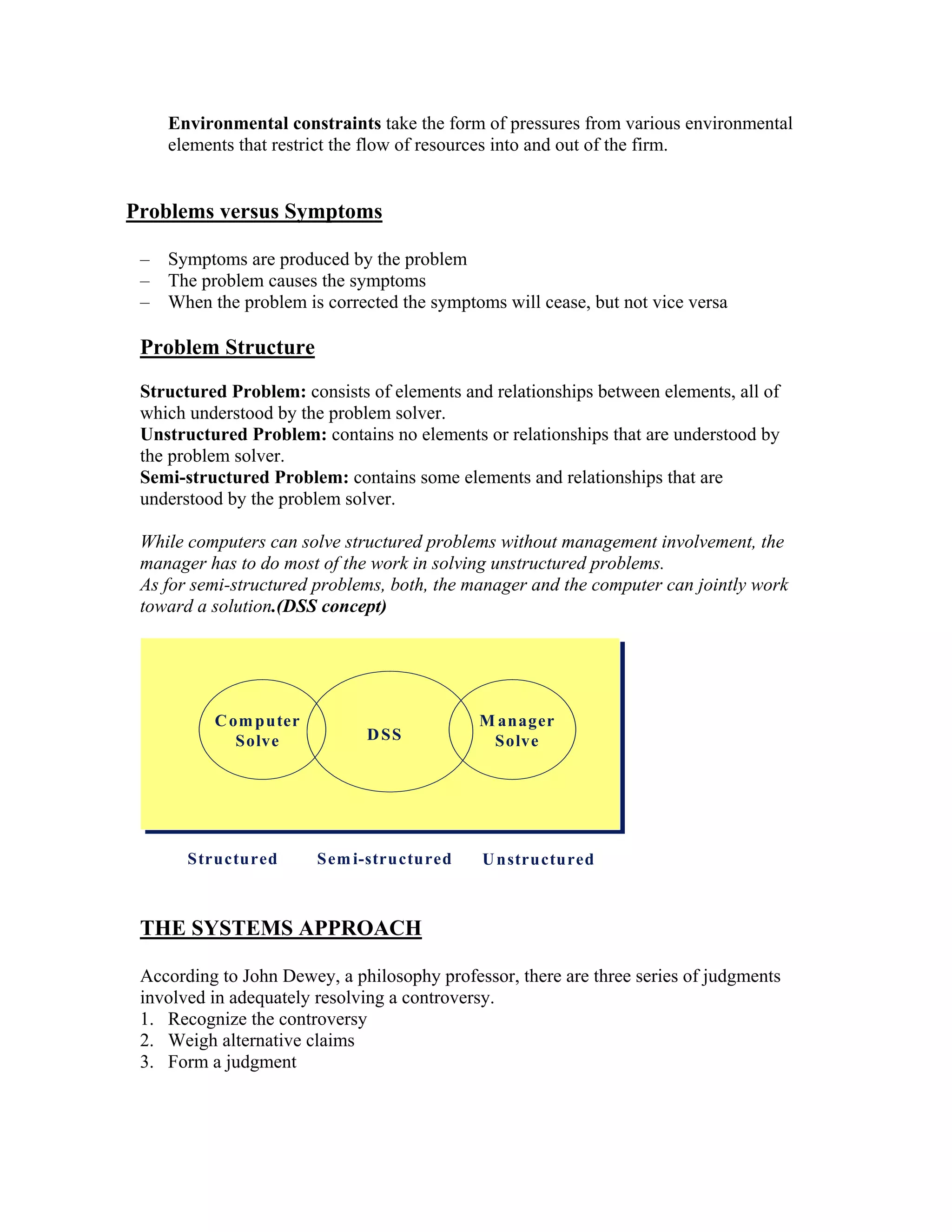 Environmental constraints take the form of pressures from various environmental
     elements that restrict the flow of resources into and out of the firm.


Problems versus Symptoms

 –   Symptoms are produced by the problem
 –   The problem causes the symptoms
 –   When the problem is corrected the symptoms will cease, but not vice versa

 Problem Structure
 Structured Problem: consists of elements and relationships between elements, all of
 which understood by the problem solver.
 Unstructured Problem: contains no elements or relationships that are understood by
 the problem solver.
 Semi-structured Problem: contains some elements and relationships that are
 understood by the problem solver.

 While computers can solve structured problems without management involvement, the
 manager has to do most of the work in solving unstructured problems.
 As for semi-structured problems, both, the manager and the computer can jointly work
 toward a solution.(DSS concept)




           C om puter                        M anager
              Solve           D SS
                              D SS            Solve




       Structured       Sem i-structured     U nstructured



 THE SYSTEMS APPROACH

 According to John Dewey, a philosophy professor, there are three series of judgments
 involved in adequately resolving a controversy.
 1. Recognize the controversy
 2. Weigh alternative claims
 3. Form a judgment
 