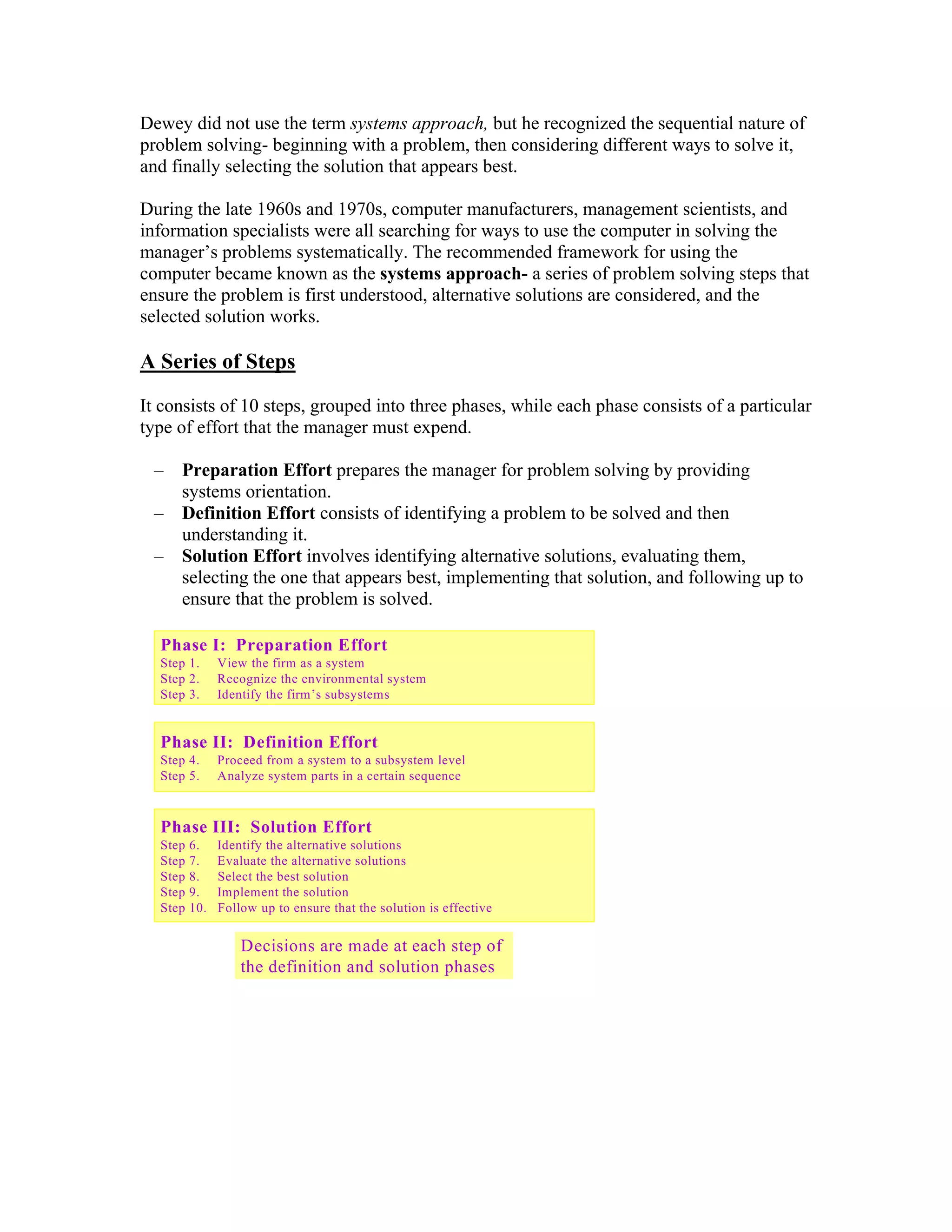 Dewey did not use the term systems approach, but he recognized the sequential nature of
problem solving- beginning with a problem, then considering different ways to solve it,
and finally selecting the solution that appears best.

During the late 1960s and 1970s, computer manufacturers, management scientists, and
information specialists were all searching for ways to use the computer in solving the
manager’s problems systematically. The recommended framework for using the
computer became known as the systems approach- a series of problem solving steps that
ensure the problem is first understood, alternative solutions are considered, and the
selected solution works.

A Series of Steps
It consists of 10 steps, grouped into three phases, while each phase consists of a particular
type of effort that the manager must expend.

 –   Preparation Effort prepares the manager for problem solving by providing
     systems orientation.
 –   Definition Effort consists of identifying a problem to be solved and then
     understanding it.
 –   Solution Effort involves identifying alternative solutions, evaluating them,
     selecting the one that appears best, implementing that solution, and following up to
     ensure that the problem is solved.

  Phase I: Preparation Effort
  Step 1.      View the firm as a system
  Step 2.      Recognize the environmental system
  Step 3.      Identify the firm’s subsystems


  Phase II: Definition Effort
  Step 4.      Proceed from a system to a subsystem level
  Step 5.      Analyze system parts in a certain sequence



  Phase III: Solution Effort
  Step   6.    Identify the alternative solutions
  Step   7.    Evaluate the alternative solutions
  Step   8.    Select the best solution
  Step   9.    Implement the solution
  Step   10.   Follow up to ensure that the solution is effective


                   Decisions are made at each step of
                                                                    6-1
                   the definition and solution phases
 