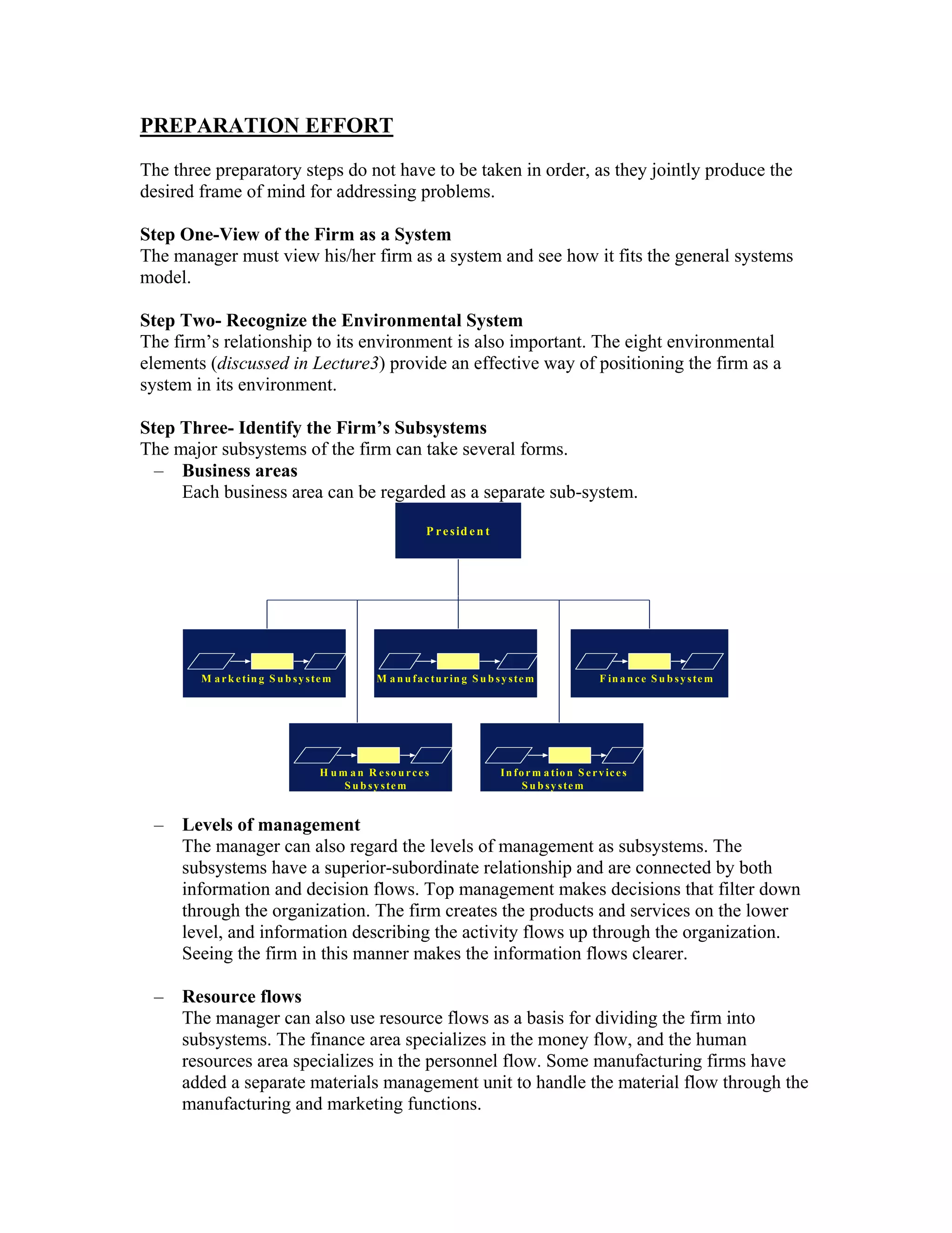 PREPARATION EFFORT
The three preparatory steps do not have to be taken in order, as they jointly produce the
desired frame of mind for addressing problems.

Step One-View of the Firm as a System
The manager must view his/her firm as a system and see how it fits the general systems
model.

Step Two- Recognize the Environmental System
The firm’s relationship to its environment is also important. The eight environmental
elements (discussed in Lecture3) provide an effective way of positioning the firm as a
system in its environment.

Step Three- Identify the Firm’s Subsystems
The major subsystems of the firm can take several forms.
  – Business areas
     Each business area can be regarded as a separate sub-system.
                                                              P r e s id e n t




        M a r k e t in g S u b s y s t e m       M a n u f a c t u r in g S u b s y s t e m                  F in a n c e S u b s y s te m




                                      H u m a n R eso u rces                      I n f o r m a t io n S e r v ic e s
                                           S u b s y s te m                              S u b sy stem
                                                                                                                                         6 -1


 – Levels of management
   The manager can also regard the levels of management as subsystems. The
   subsystems have a superior-subordinate relationship and are connected by both
   information and decision flows. Top management makes decisions that filter down
   through the organization. The firm creates the products and services on the lower
   level, and information describing the activity flows up through the organization.
   Seeing the firm in this manner makes the information flows clearer.

 – Resource flows
   The manager can also use resource flows as a basis for dividing the firm into
   subsystems. The finance area specializes in the money flow, and the human
   resources area specializes in the personnel flow. Some manufacturing firms have
   added a separate materials management unit to handle the material flow through the
   manufacturing and marketing functions.
 