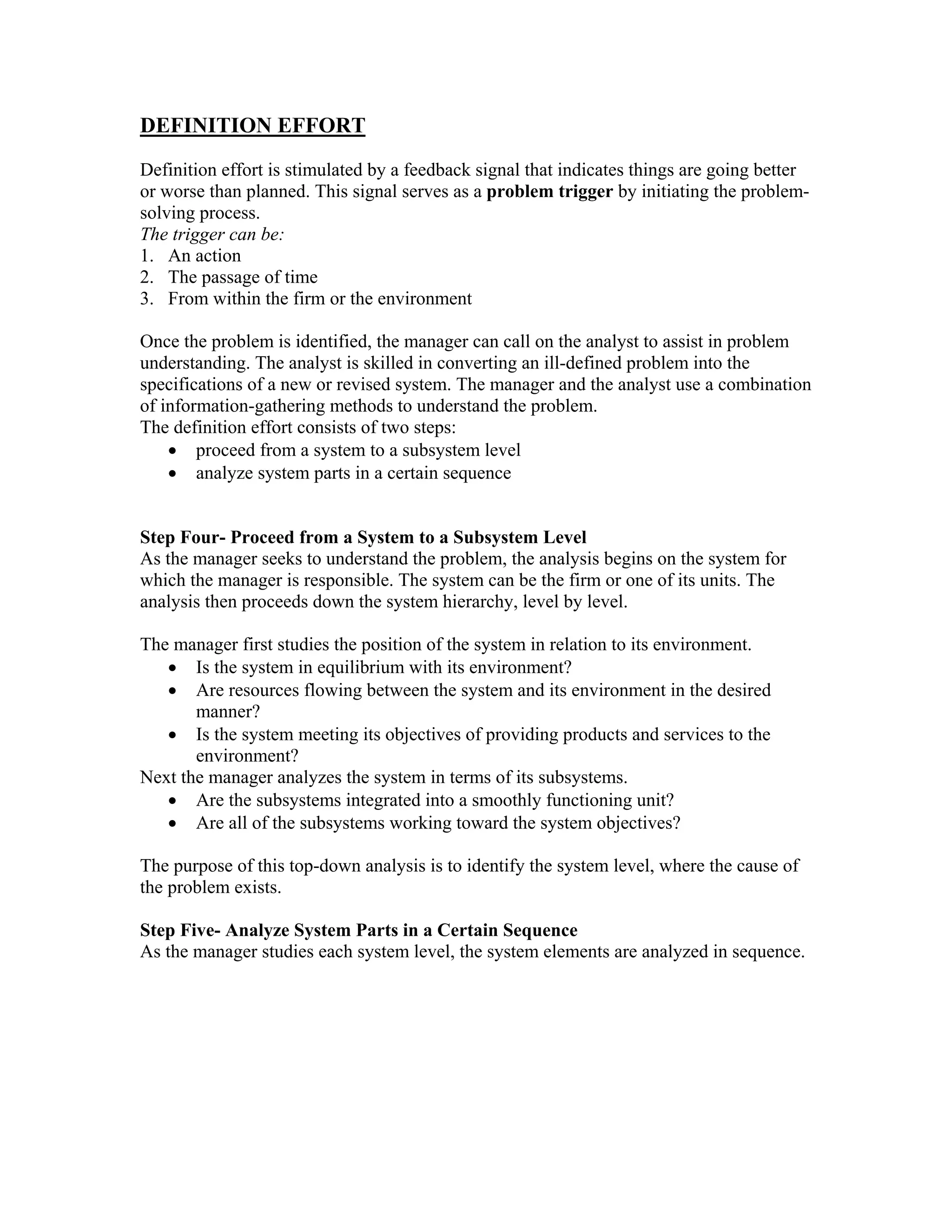 DEFINITION EFFORT
Definition effort is stimulated by a feedback signal that indicates things are going better
or worse than planned. This signal serves as a problem trigger by initiating the problem-
solving process.
The trigger can be:
1. An action
2. The passage of time
3. From within the firm or the environment

Once the problem is identified, the manager can call on the analyst to assist in problem
understanding. The analyst is skilled in converting an ill-defined problem into the
specifications of a new or revised system. The manager and the analyst use a combination
of information-gathering methods to understand the problem.
The definition effort consists of two steps:
    • proceed from a system to a subsystem level
    • analyze system parts in a certain sequence


Step Four- Proceed from a System to a Subsystem Level
As the manager seeks to understand the problem, the analysis begins on the system for
which the manager is responsible. The system can be the firm or one of its units. The
analysis then proceeds down the system hierarchy, level by level.

The manager first studies the position of the system in relation to its environment.
   • Is the system in equilibrium with its environment?
   • Are resources flowing between the system and its environment in the desired
       manner?
   • Is the system meeting its objectives of providing products and services to the
       environment?
Next the manager analyzes the system in terms of its subsystems.
   • Are the subsystems integrated into a smoothly functioning unit?
   • Are all of the subsystems working toward the system objectives?

The purpose of this top-down analysis is to identify the system level, where the cause of
the problem exists.

Step Five- Analyze System Parts in a Certain Sequence
As the manager studies each system level, the system elements are analyzed in sequence.
 