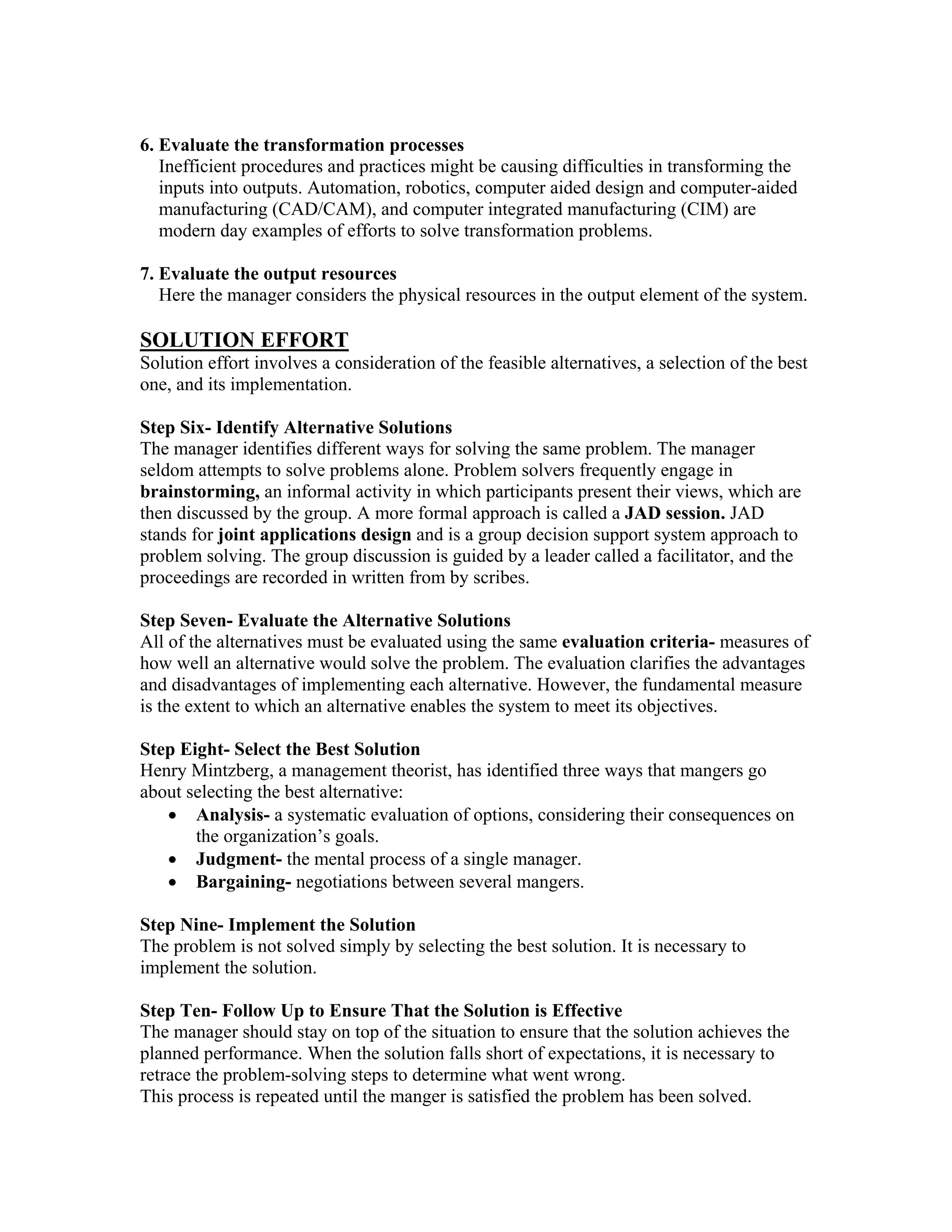 6. Evaluate the transformation processes
   Inefficient procedures and practices might be causing difficulties in transforming the
   inputs into outputs. Automation, robotics, computer aided design and computer-aided
   manufacturing (CAD/CAM), and computer integrated manufacturing (CIM) are
   modern day examples of efforts to solve transformation problems.

7. Evaluate the output resources
   Here the manager considers the physical resources in the output element of the system.

SOLUTION EFFORT
Solution effort involves a consideration of the feasible alternatives, a selection of the best
one, and its implementation.

Step Six- Identify Alternative Solutions
The manager identifies different ways for solving the same problem. The manager
seldom attempts to solve problems alone. Problem solvers frequently engage in
brainstorming, an informal activity in which participants present their views, which are
then discussed by the group. A more formal approach is called a JAD session. JAD
stands for joint applications design and is a group decision support system approach to
problem solving. The group discussion is guided by a leader called a facilitator, and the
proceedings are recorded in written from by scribes.

Step Seven- Evaluate the Alternative Solutions
All of the alternatives must be evaluated using the same evaluation criteria- measures of
how well an alternative would solve the problem. The evaluation clarifies the advantages
and disadvantages of implementing each alternative. However, the fundamental measure
is the extent to which an alternative enables the system to meet its objectives.

Step Eight- Select the Best Solution
Henry Mintzberg, a management theorist, has identified three ways that mangers go
about selecting the best alternative:
   • Analysis- a systematic evaluation of options, considering their consequences on
       the organization’s goals.
   • Judgment- the mental process of a single manager.
   • Bargaining- negotiations between several mangers.

Step Nine- Implement the Solution
The problem is not solved simply by selecting the best solution. It is necessary to
implement the solution.

Step Ten- Follow Up to Ensure That the Solution is Effective
The manager should stay on top of the situation to ensure that the solution achieves the
planned performance. When the solution falls short of expectations, it is necessary to
retrace the problem-solving steps to determine what went wrong.
This process is repeated until the manger is satisfied the problem has been solved.
 