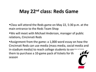 May 22nd class: Reds Game

•Class will attend the Reds game on May 22, 5:30 p.m. at the
main entrance to the Reds Team Shop
•We will meet with Michael Anderson, manager of public
relations, Cincinnati Reds
•Assignment from the game: a 1,000 word essay on how the
Cincinnati Reds can use media (mass media, social media and
in-stadium media) to reach college students to encourage
them to purchase a 10-game pack of tickets for the 2013
season
 