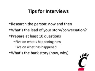 Tips for Interviews

•Research the person: now and then
•What’s the lead of your story/conversation?
•Prepare at least 10 questions
  –Five on what’s happening now
  –Five on what has happened
•What’s the back story (how, why)
 
