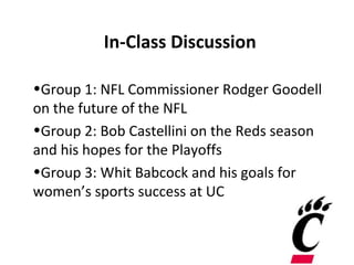 In-Class Discussion

•Group 1: NFL Commissioner Rodger Goodell
on the future of the NFL
•Group 2: Bob Castellini on the Reds season
and his hopes for the Playoffs
•Group 3: Whit Babcock and his goals for
women’s sports success at UC
 
