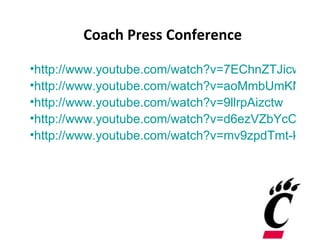 Coach Press Conference

•http://www.youtube.com/watch?v=7EChnZTJicw
•http://www.youtube.com/watch?v=aoMmbUmKN0E
•http://www.youtube.com/watch?v=9llrpAizctw
•http://www.youtube.com/watch?v=d6ezVZbYcCo
•http://www.youtube.com/watch?v=mv9zpdTmt-k
 