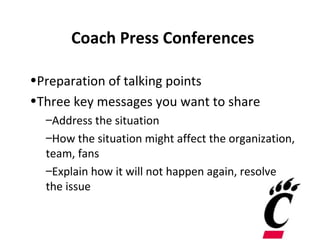 Coach Press Conferences

•Preparation of talking points
•Three key messages you want to share
  –Address the situation
  –How the situation might affect the organization,
  team, fans
  –Explain how it will not happen again, resolve
  the issue
 