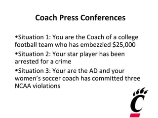Coach Press Conferences

•Situation 1: You are the Coach of a college
football team who has embezzled $25,000
•Situation 2: Your star player has been
arrested for a crime
•Situation 3: Your are the AD and your
women’s soccer coach has committed three
NCAA violations
 
