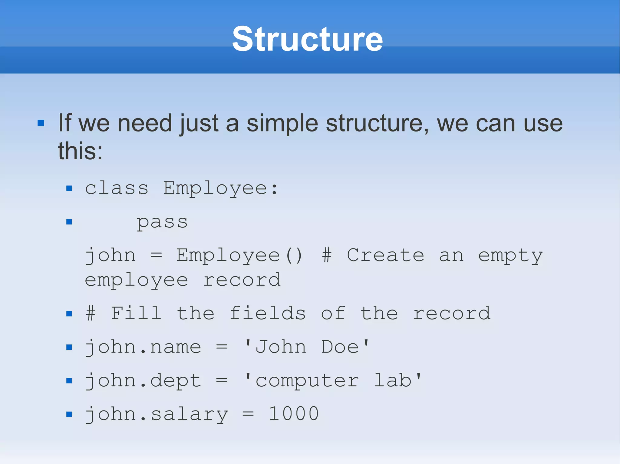 Structure  If we need just a simple structure, we can use this:  class Employee:  pass john = Employee() # Create an empty employee record  # Fill the fields of the record  john.name = 'John Doe'  john.dept = 'computer lab'  john.salary = 1000 