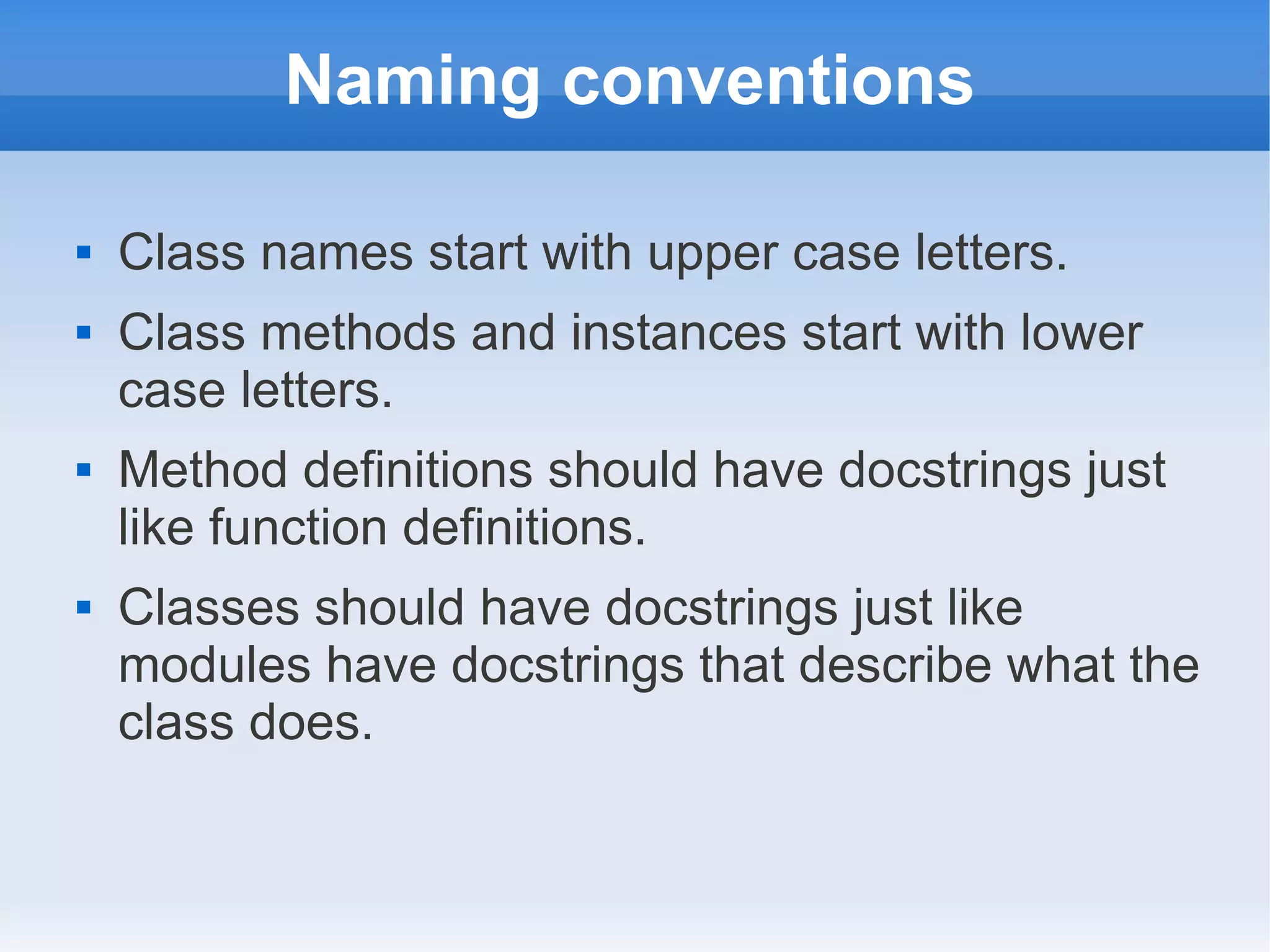 Naming conventions  Class names start with upper case letters.  Class methods and instances start with lower case letters.  Method definitions should have docstrings just like function definitions.  Classes should have docstrings just like modules have docstrings that describe what the class does. 