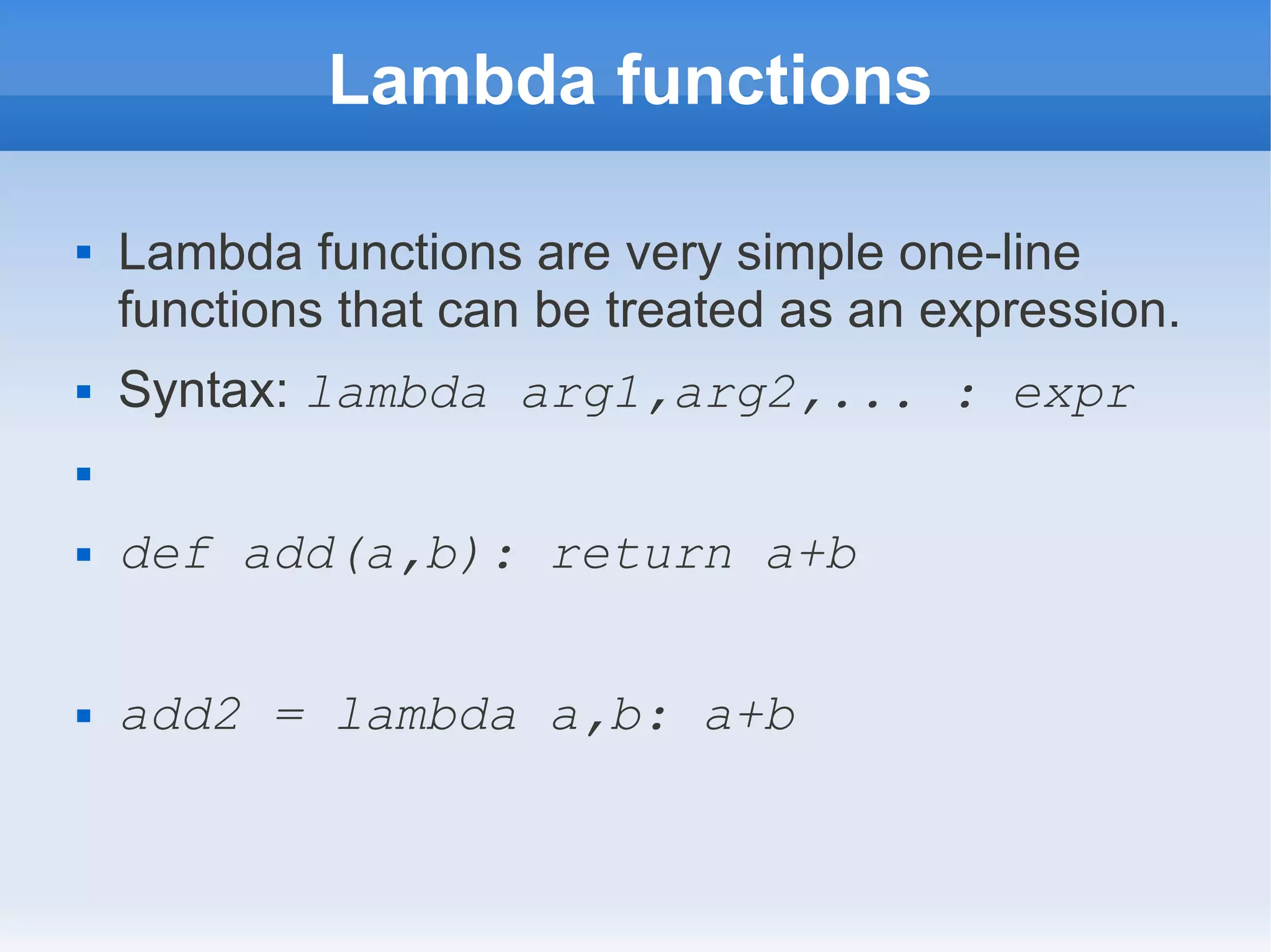 Lambda functions  Lambda functions are very simple one-line functions that can be treated as an expression.  Syntax: lambda arg1,arg2,... : expr   def add(a,b): return a+b  add2 = lambda a,b: a+b 