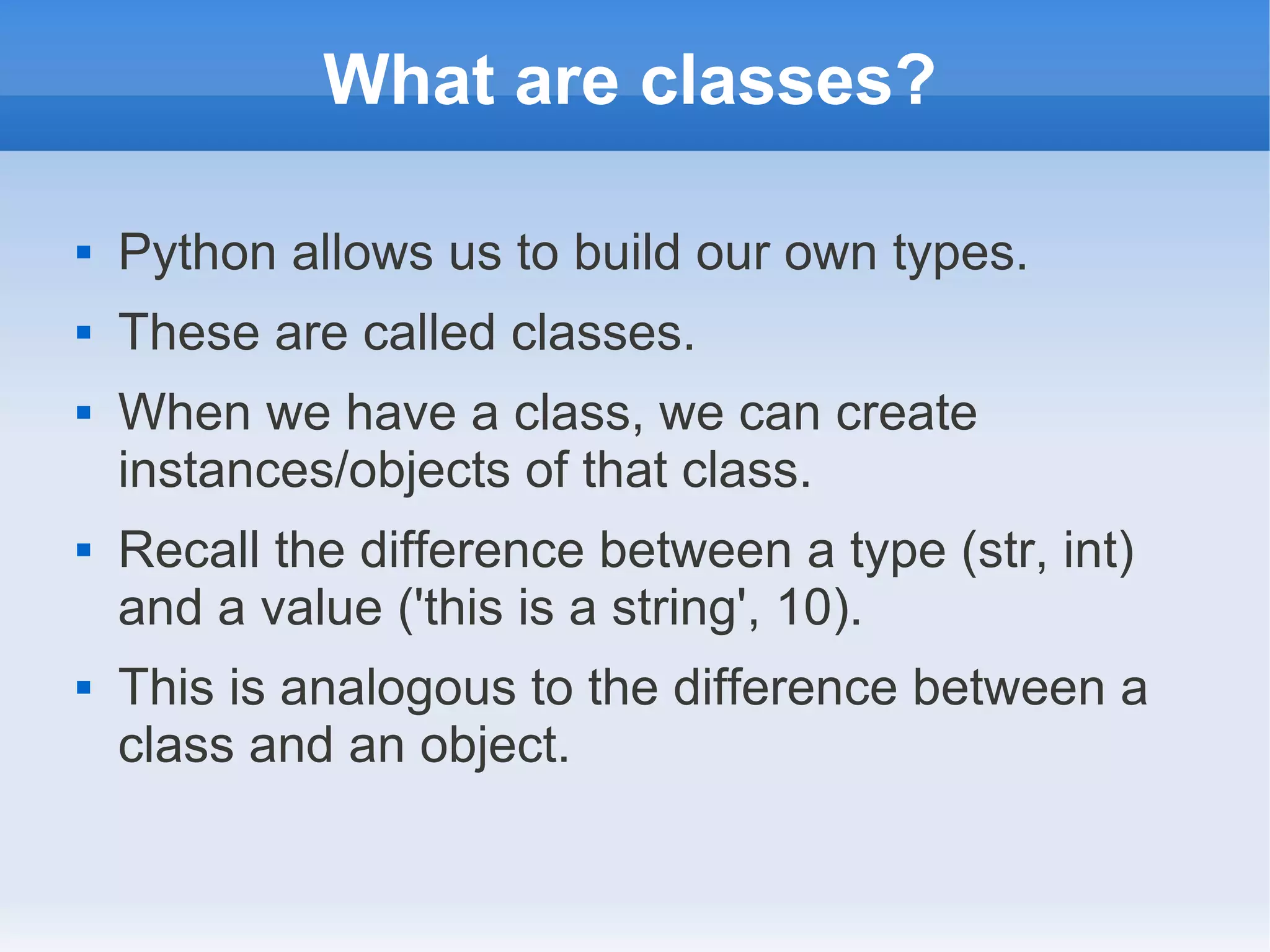 What are classes?  Python allows us to build our own types.  These are called classes.  When we have a class, we can create instances/objects of that class.  Recall the difference between a type (str, int) and a value ('this is a string', 10).  This is analogous to the difference between a class and an object. 