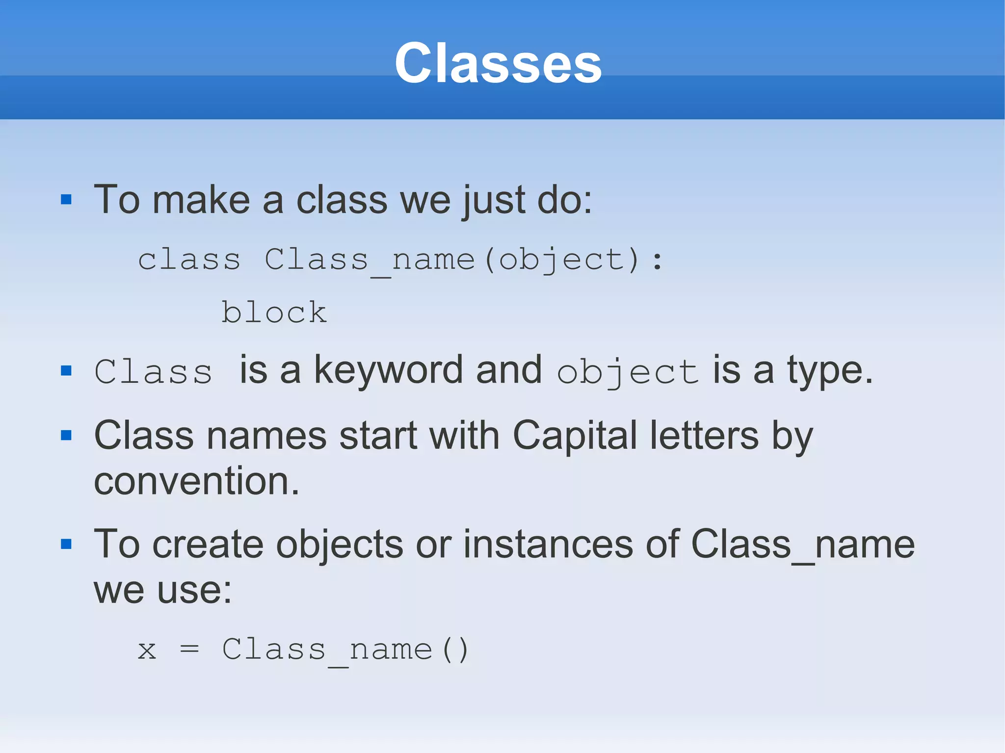 Classes  To make a class we just do: class Class_name(object): block  Class is a keyword and object is a type.  Class names start with Capital letters by convention.  To create objects or instances of Class_name we use: x = Class_name() 