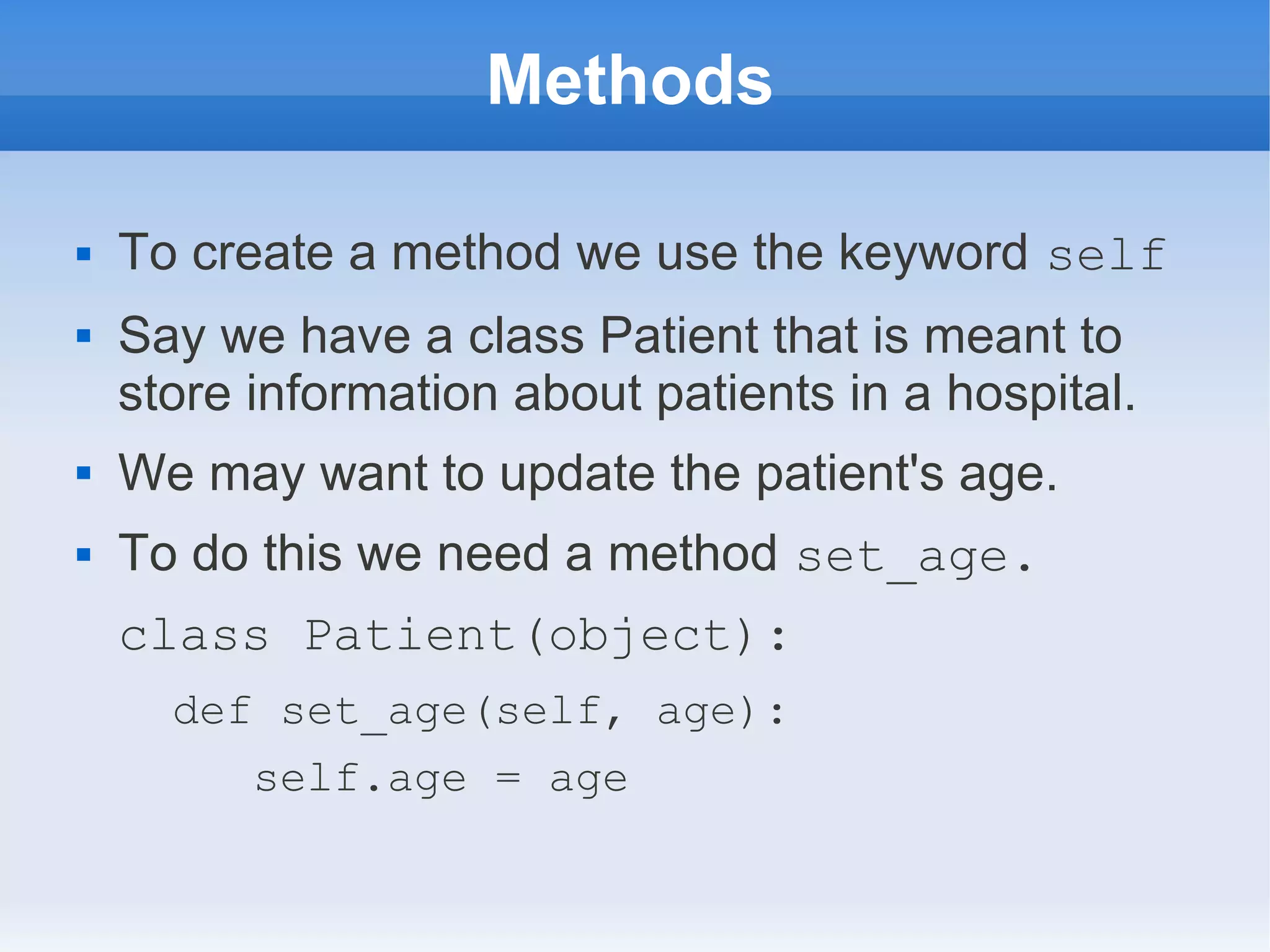 Methods  To create a method we use the keyword self  Say we have a class Patient that is meant to store information about patients in a hospital.  We may want to update the patient's age.  To do this we need a method set_age. class Patient(object): def set_age(self, age): self.age = age 