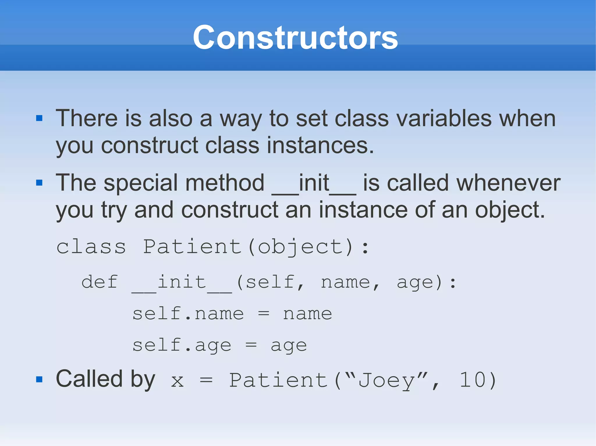 Constructors  There is also a way to set class variables when you construct class instances.  The special method __init__ is called whenever you try and construct an instance of an object. class Patient(object): def __init__(self, name, age): self.name = name self.age = age  Called by x = Patient(“Joey”, 10) 