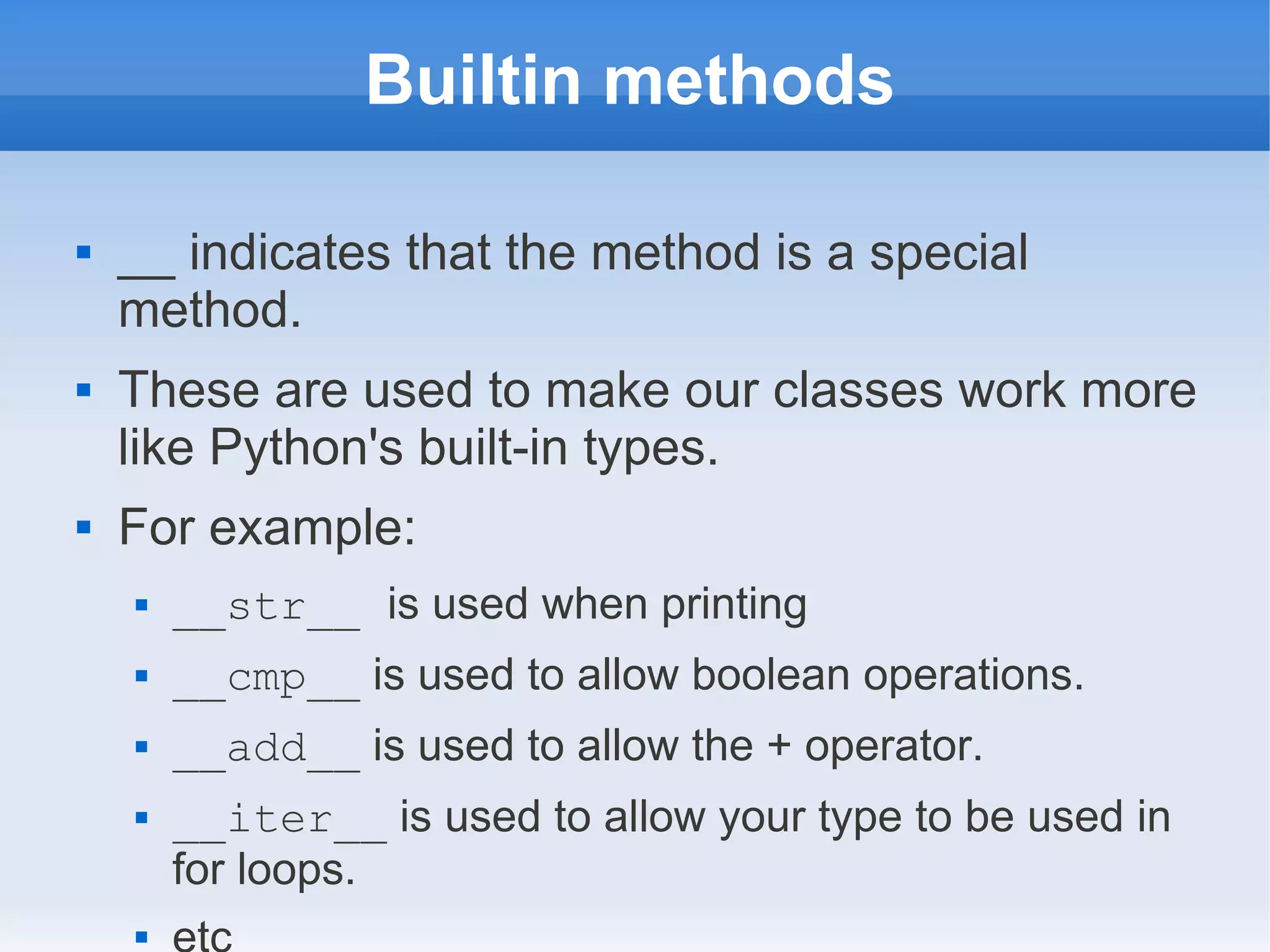 Builtin methods  __ indicates that the method is a special method.  These are used to make our classes work more like Python's built-in types.  For example:  __str__ is used when printing  __cmp__ is used to allow boolean operations.  __add__ is used to allow the + operator.  __iter__ is used to allow your type to be used in for loops.  