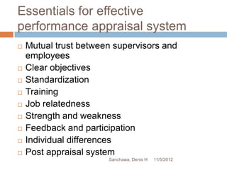 Essentials for effective
performance appraisal system
   Mutual trust between supervisors and
    employees
   Clear objectives
   Standardization
   Training
   Job relatedness
   Strength and weakness
   Feedback and participation
   Individual differences
   Post appraisal system
                       Sanchawa, Denis H   11/5/2012
 