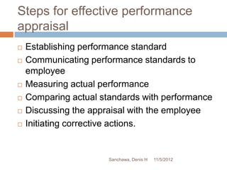 Steps for effective performance
appraisal
   Establishing performance standard
   Communicating performance standards to
    employee
   Measuring actual performance
   Comparing actual standards with performance
   Discussing the appraisal with the employee
   Initiating corrective actions.


                       Sanchawa, Denis H   11/5/2012
 