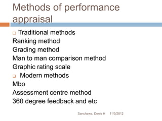 Methods of performance
appraisal
 Traditional methods
Ranking method
Grading method
Man to man comparison method
Graphic rating scale
 Modern methods

Mbo
Assessment centre method
360 degree feedback and etc
                   Sanchawa, Denis H   11/5/2012
 