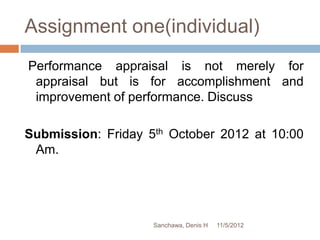 Assignment one(individual)
Performance appraisal is not merely for
 appraisal but is for accomplishment and
 improvement of performance. Discuss

Submission: Friday 5th October 2012 at 10:00
 Am.




                    Sanchawa, Denis H   11/5/2012
 