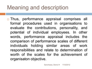 Meaning and description
   Thus, performance appraisal comprises all
    formal procedures used in organisations to
    evaluate the contributions, personality, and
    potential of individual employees. In other
    words, performance appraisal includes the
    comparison of performance scales of different
    individuals holding similar areas of work
    responsibilities and relate to determination of
    worth of the scales for the achievement of
    organisaton objective.
                        Sanchawa, Denis H   11/5/2012
 