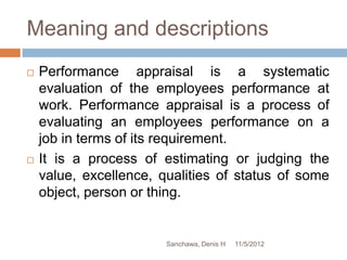 Meaning and descriptions
   Performance appraisal is a systematic
    evaluation of the employees performance at
    work. Performance appraisal is a process of
    evaluating an employees performance on a
    job in terms of its requirement.
   It is a process of estimating or judging the
    value, excellence, qualities of status of some
    object, person or thing.


                        Sanchawa, Denis H   11/5/2012
 