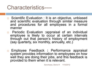 Characteristics----
    Scientific Evaluation : It is an objective, unbiased
    and scientific evaluation through similar measure
    and procedures for all employees in a formal
    manner
     Periodic Evaluation :appraisal of an individual
    employee is likely to occur at certain intervals
    through out that person‘s history of employment
    (say quarterly, six monthly, annually, etc.)

    Employee Feedback : Performance appraisal
    system provides information to employees on how
    well they are doing their jobs, and this feedback is
    provided to them when it is relevant.
                           Sanchawa, Denis H   11/5/2012
 