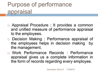 Purpose of performance
appraisal

    Appraisal Procedure : It provides a common
    and unified measure of performance appraisal
    to the employees.
    Decision Making : Performance appraisal of
    the employees helps in decision making by
    the management.
    Work Performance Records : Performance
    appraisal gives us a complete information in
    the form of records regarding every employee.
                       Sanchawa, Denis H   11/5/2012
 