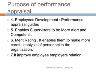 Purpose of performance
appraisal
   4. Employees Development : Performance
    appraisal guides
   5. Enables Supervisors to be More Alert and
    Competent :
   6. Merit Rating . It enables them to make more
    careful analysis of personnel in the
    organization.
   7.It improve employee employers relation.


                        Sanchawa, Denis H   11/5/2012
 