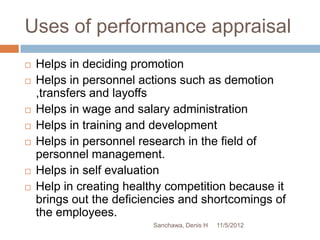 Uses of performance appraisal
   Helps in deciding promotion
   Helps in personnel actions such as demotion
    ,transfers and layoffs
   Helps in wage and salary administration
   Helps in training and development
   Helps in personnel research in the field of
    personnel management.
   Helps in self evaluation
   Help in creating healthy competition because it
    brings out the deficiencies and shortcomings of
    the employees.
                          Sanchawa, Denis H   11/5/2012
 