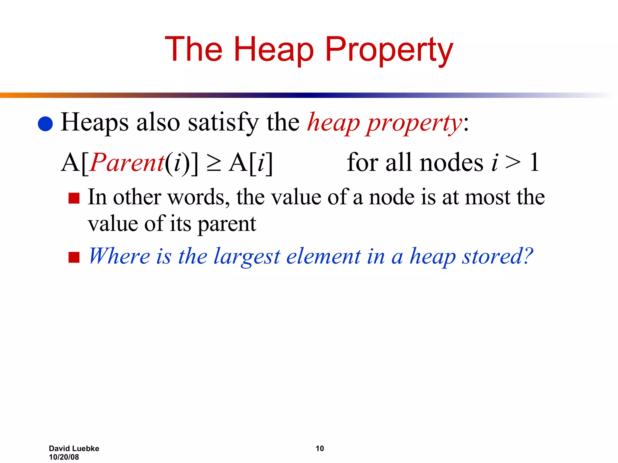The Heap Property Heaps also satisfy the  heap property : A[ Parent ( i )]    A[ i ] for all nodes  i  > 1 In other words, the value of a node is at most the value of its parent Where is the largest element in a heap stored? 