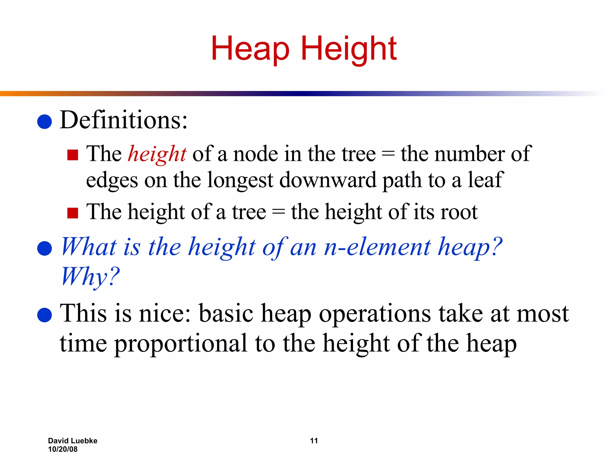 Heap Height Definitions: The  height  of a node in the tree = the number of edges on the longest downward path to a leaf  The height of a tree = the height of its root What is the height of an n-element heap? Why? This is nice: basic heap operations take at most time proportional to the height of the heap 