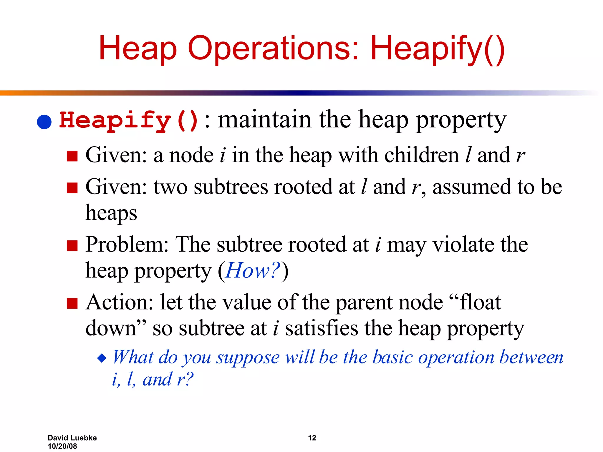 Heap Operations: Heapify() Heapify() : maintain the heap property Given: a node  i  in the heap with children  l  and  r Given: two subtrees rooted at  l  and  r , assumed to be heaps Problem: The subtree rooted at  i  may violate the heap property ( How? ) Action: let the value of the parent node “float down” so subtree at  i  satisfies the heap property  What do you suppose will be the basic operation between i, l, and r? 