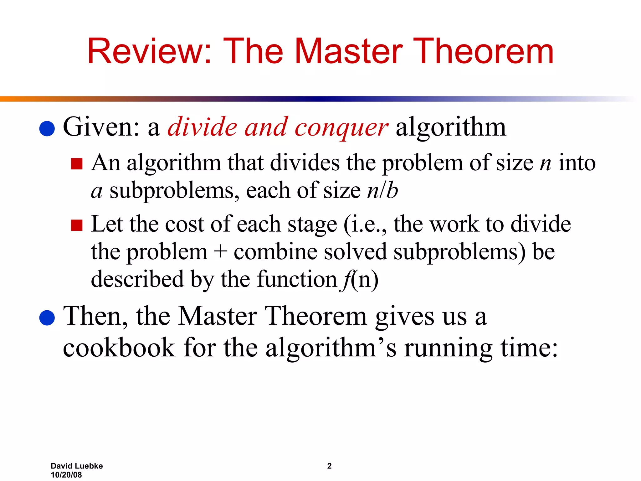 Review: The Master Theorem Given: a  divide and conquer  algorithm An algorithm that divides the problem of size  n  into  a  subproblems, each of size  n / b Let the cost of each stage (i.e., the work to divide the problem + combine solved subproblems) be described by the function  f (n) Then, the Master Theorem gives us a cookbook for the algorithm’s running time: 