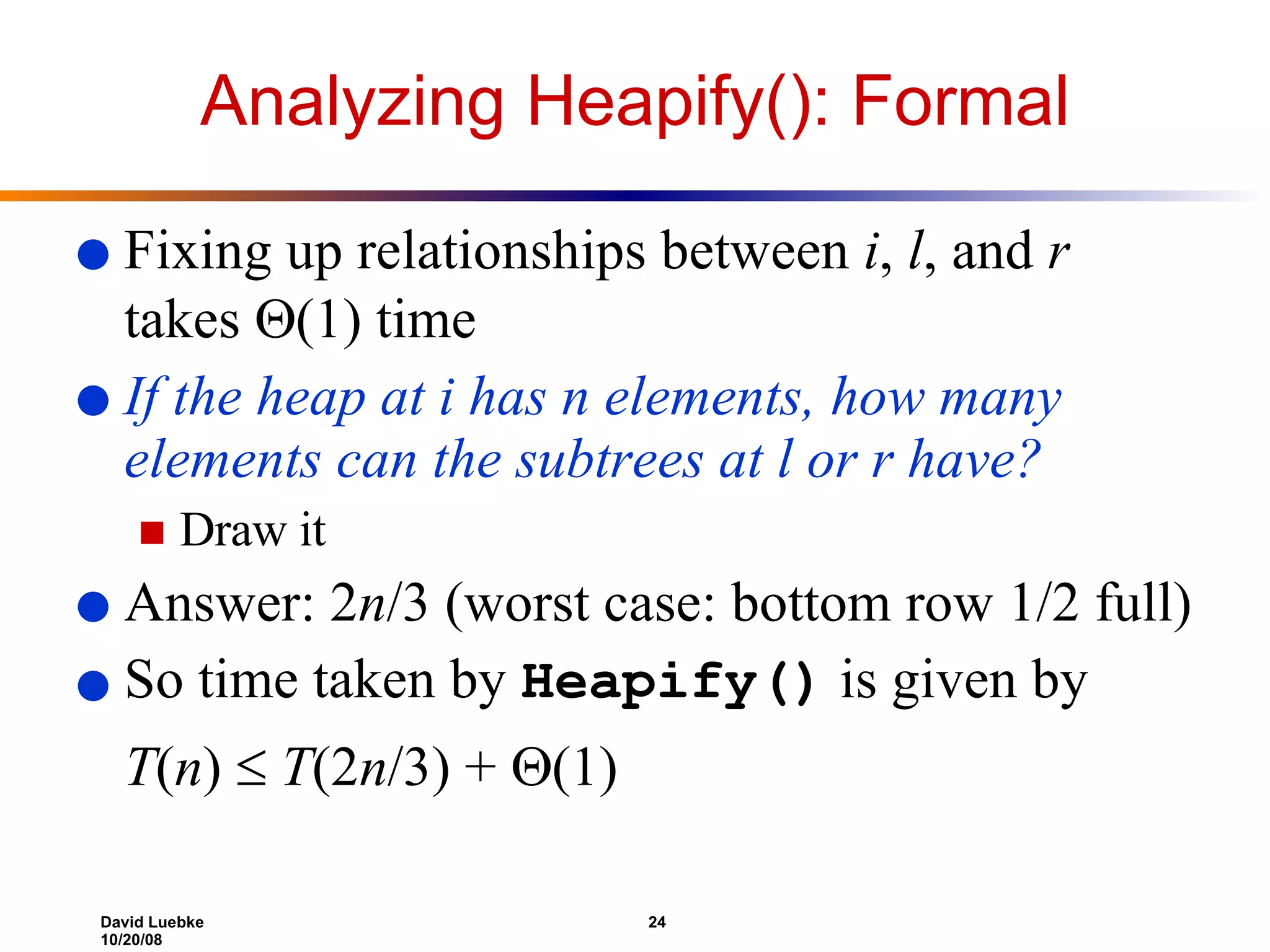 Analyzing Heapify(): Formal Fixing up relationships between  i ,  l , and  r  takes   (1) time If the heap at i has n elements, how many elements can the subtrees at l or r have?  Draw it Answer: 2 n /3 (worst case: bottom row 1/2 full) So time taken by  Heapify()  is given by T ( n )      T (2 n /3) +   (1)  