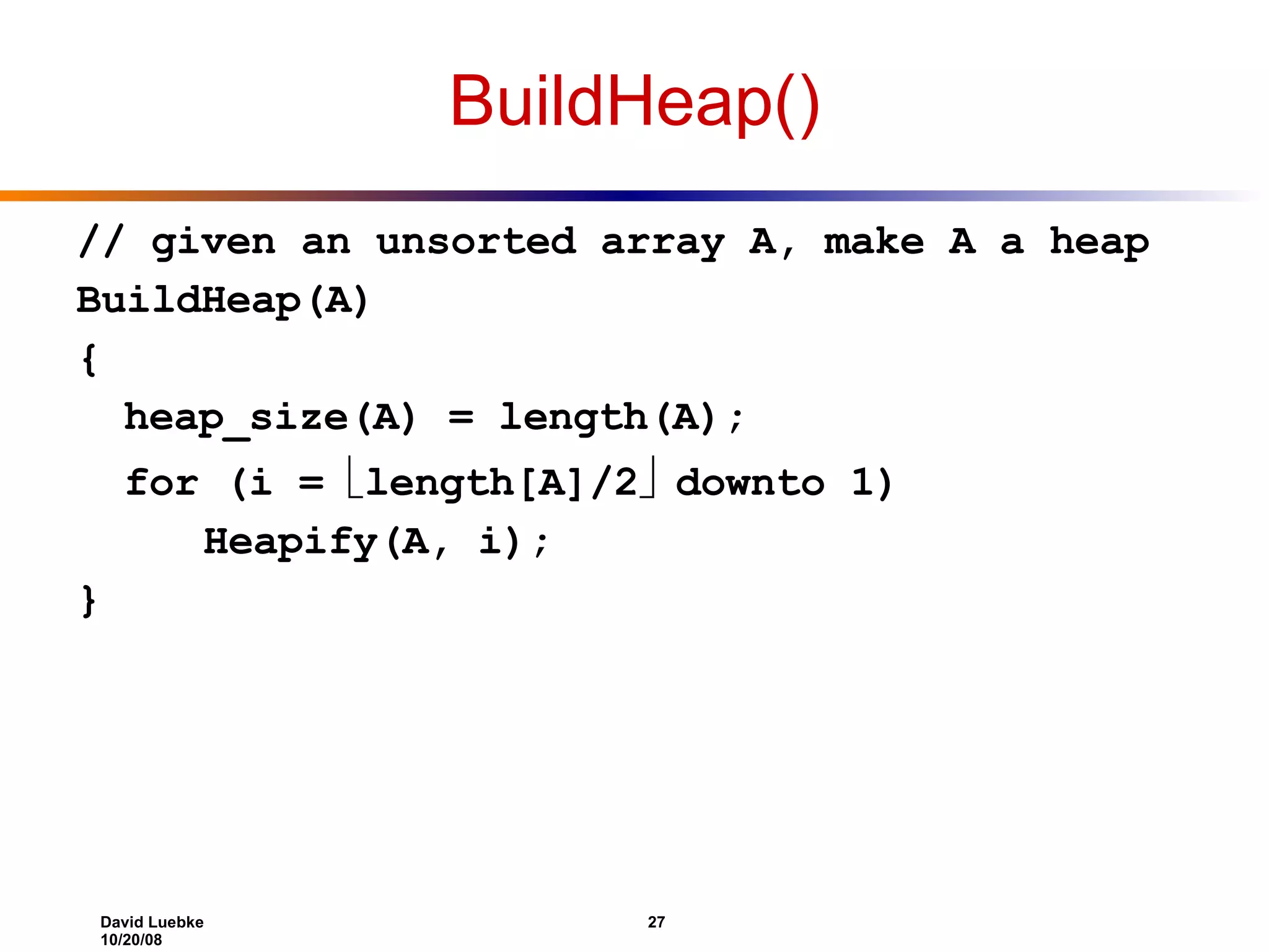BuildHeap() // given an unsorted array A, make A a heap BuildHeap(A) { heap_size(A) = length(A); for (i =   length[A]/2    downto 1) Heapify(A, i); } 