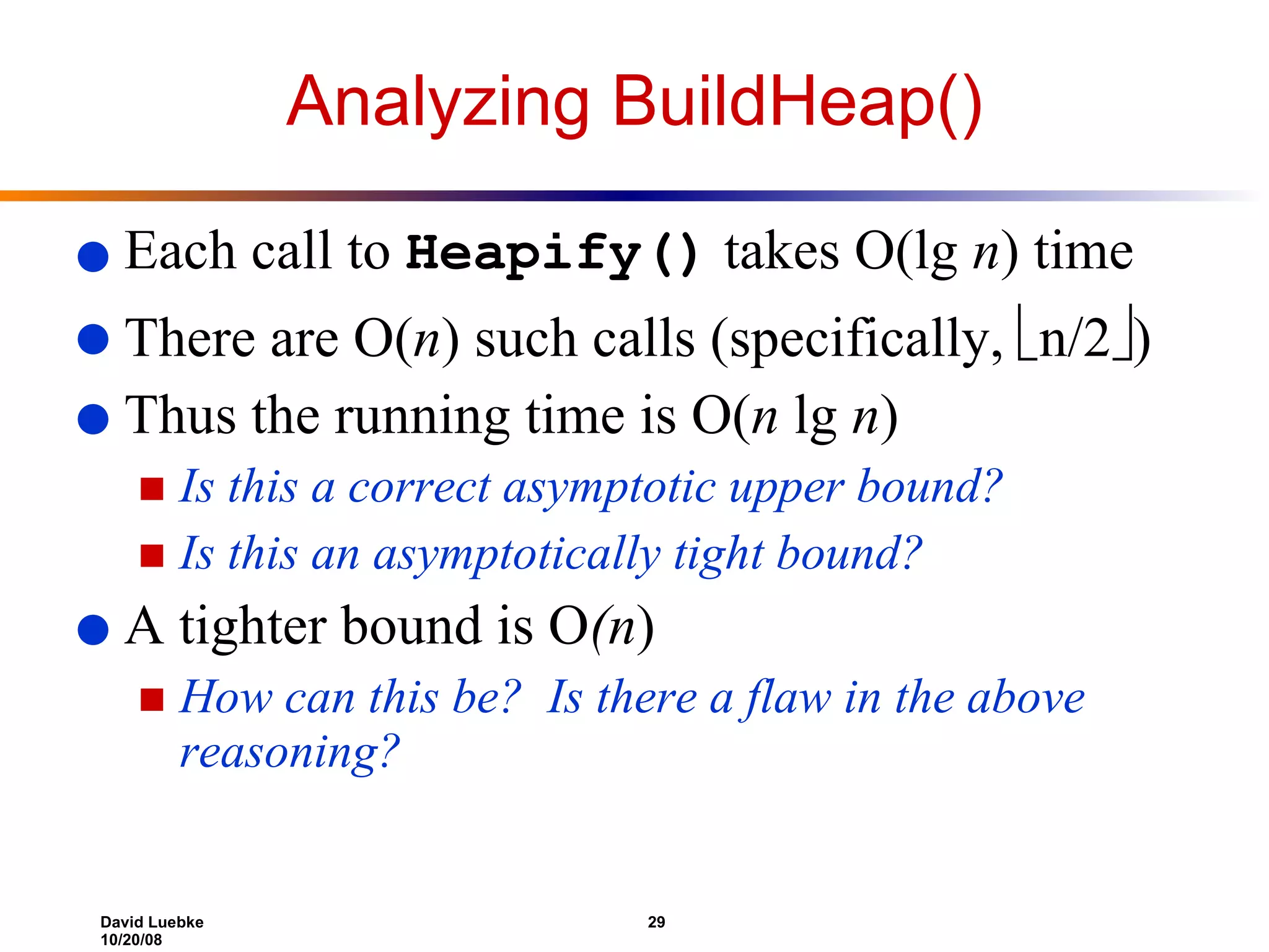 Analyzing BuildHeap() Each call to  Heapify()  takes O(lg  n ) time There are O( n ) such calls (specifically,   n/2  ) Thus the running time is O( n  lg  n ) Is this a correct asymptotic upper bound? Is this an asymptotically tight bound? A tighter bound is O (n )  How can this be?  Is there a flaw in the above reasoning? 