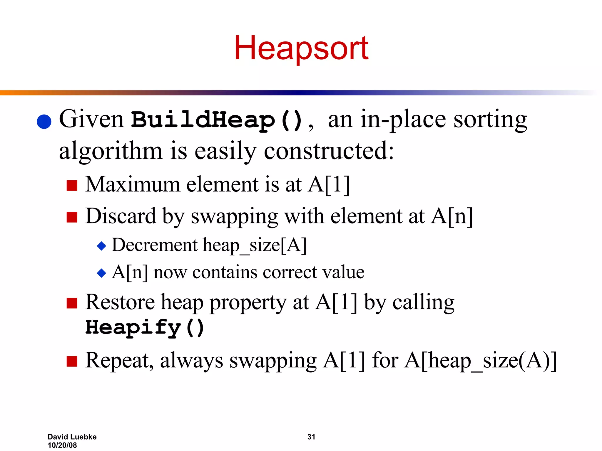 Heapsort Given  BuildHeap() ,  an in-place sorting algorithm is easily constructed: Maximum element is at A[1] Discard by swapping with element at A[n] Decrement heap_size[A] A[n] now contains correct value Restore heap property at A[1] by calling  Heapify() Repeat, always swapping A[1] for A[heap_size(A)] 