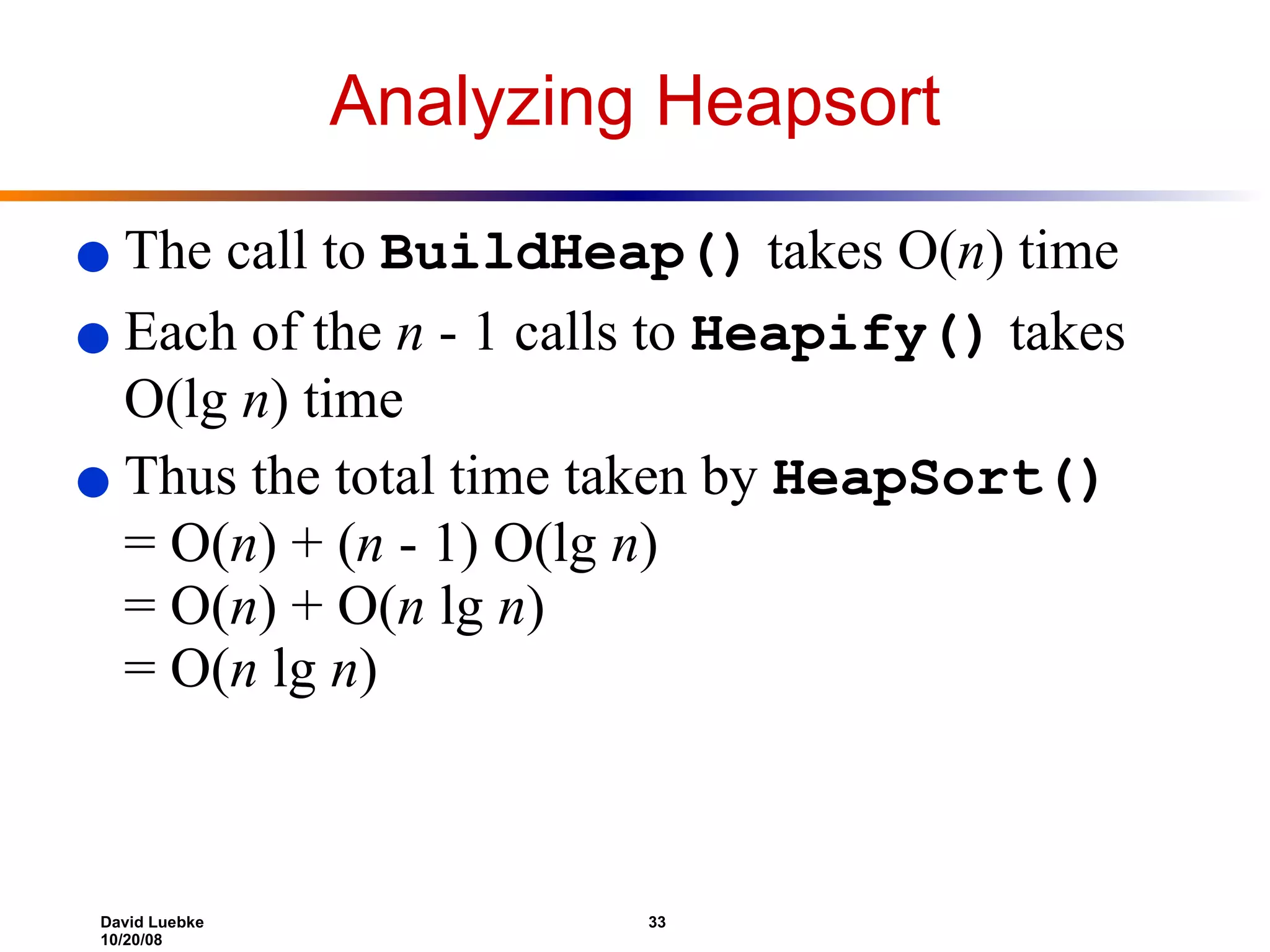 Analyzing Heapsort The call to  BuildHeap()  takes O( n ) time  Each of the  n  - 1 calls to  Heapify()  takes O(lg  n ) time Thus the total time taken by  HeapSort()   = O( n ) + ( n  - 1) O(lg  n ) = O( n ) + O( n  lg  n ) = O( n  lg  n ) 