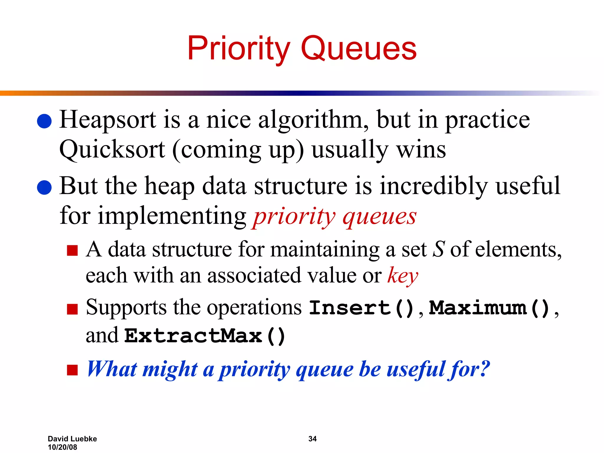 Priority Queues Heapsort is a nice algorithm, but in practice Quicksort (coming up) usually wins But the heap data structure is incredibly useful for implementing  priority queues A data structure for maintaining a set  S  of elements, each with an associated value or  key Supports the operations  Insert() ,  Maximum() , and  ExtractMax() What might a priority queue be useful for? 
