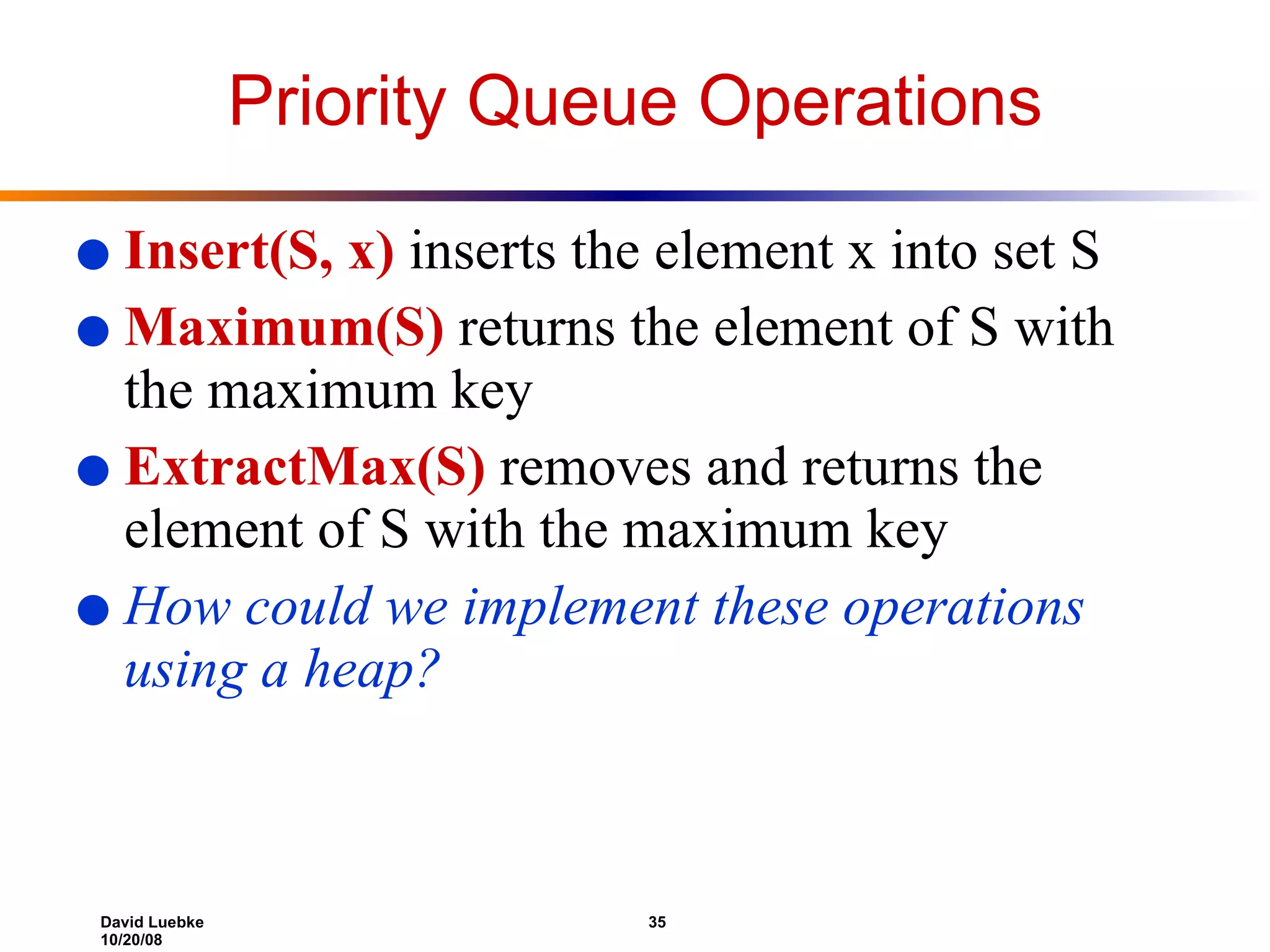 Priority Queue Operations Insert(S, x)  inserts the element x into set S Maximum(S)  returns the element of S with the maximum key ExtractMax(S)  removes and returns the element of S with the maximum key How could we implement these operations using a heap? 