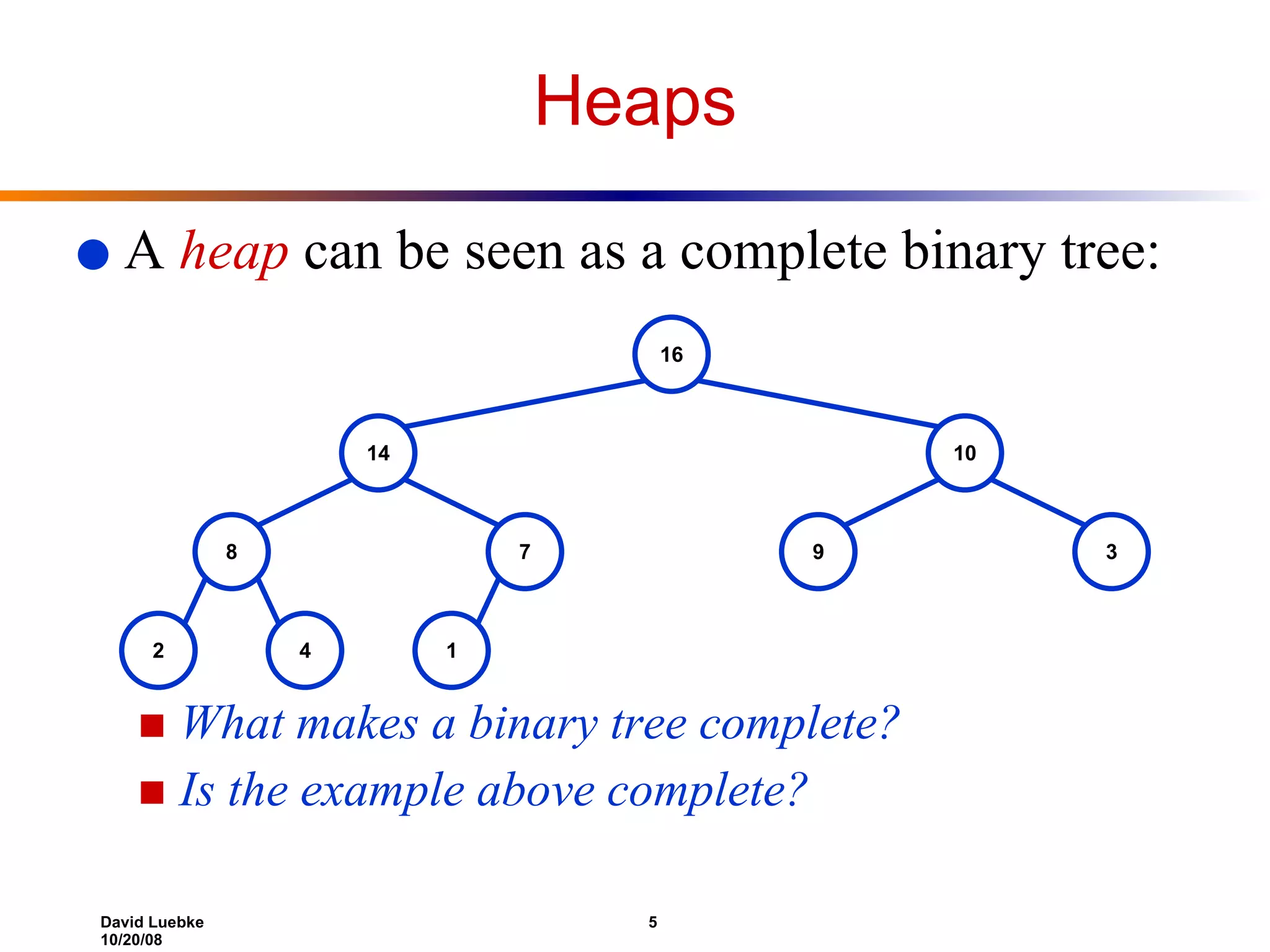 A  heap  can be seen as a complete binary tree: What makes a binary tree complete?  Is the example above complete? Heaps 16 14 10 8 7 9 3 2 4 1 