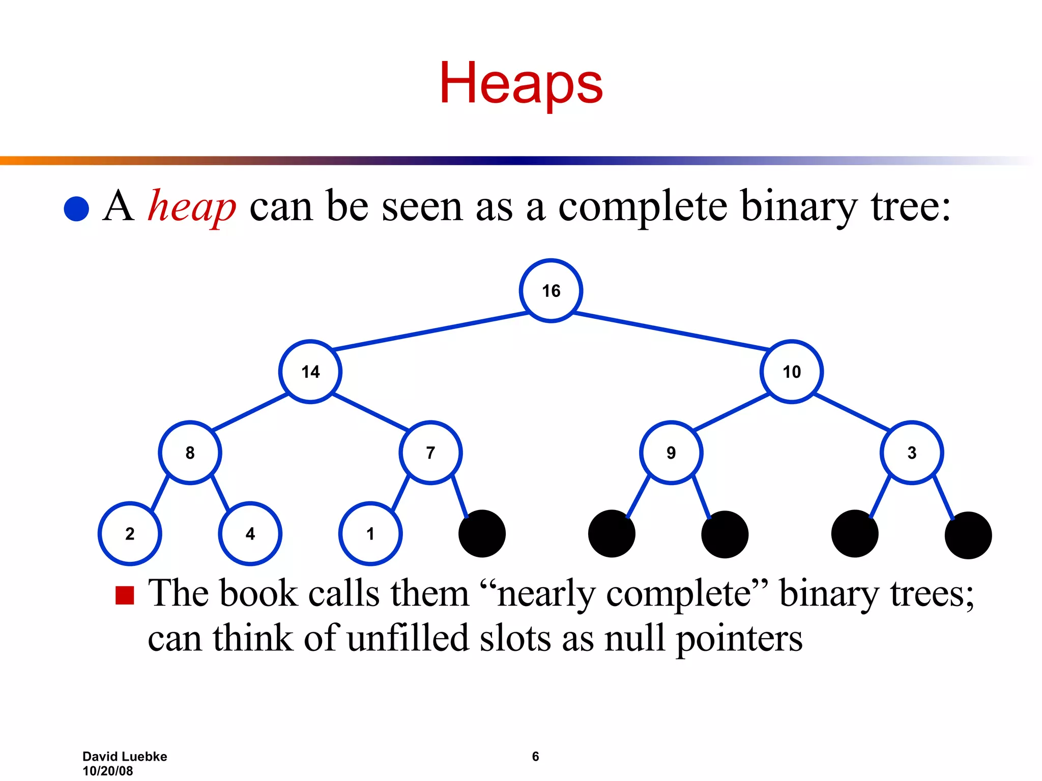 A  heap  can be seen as a complete binary tree: The book calls them “nearly complete” binary trees; can think of unfilled slots as null pointers Heaps 16 14 10 8 7 9 3 2 4 1 1 1 1 1 1 