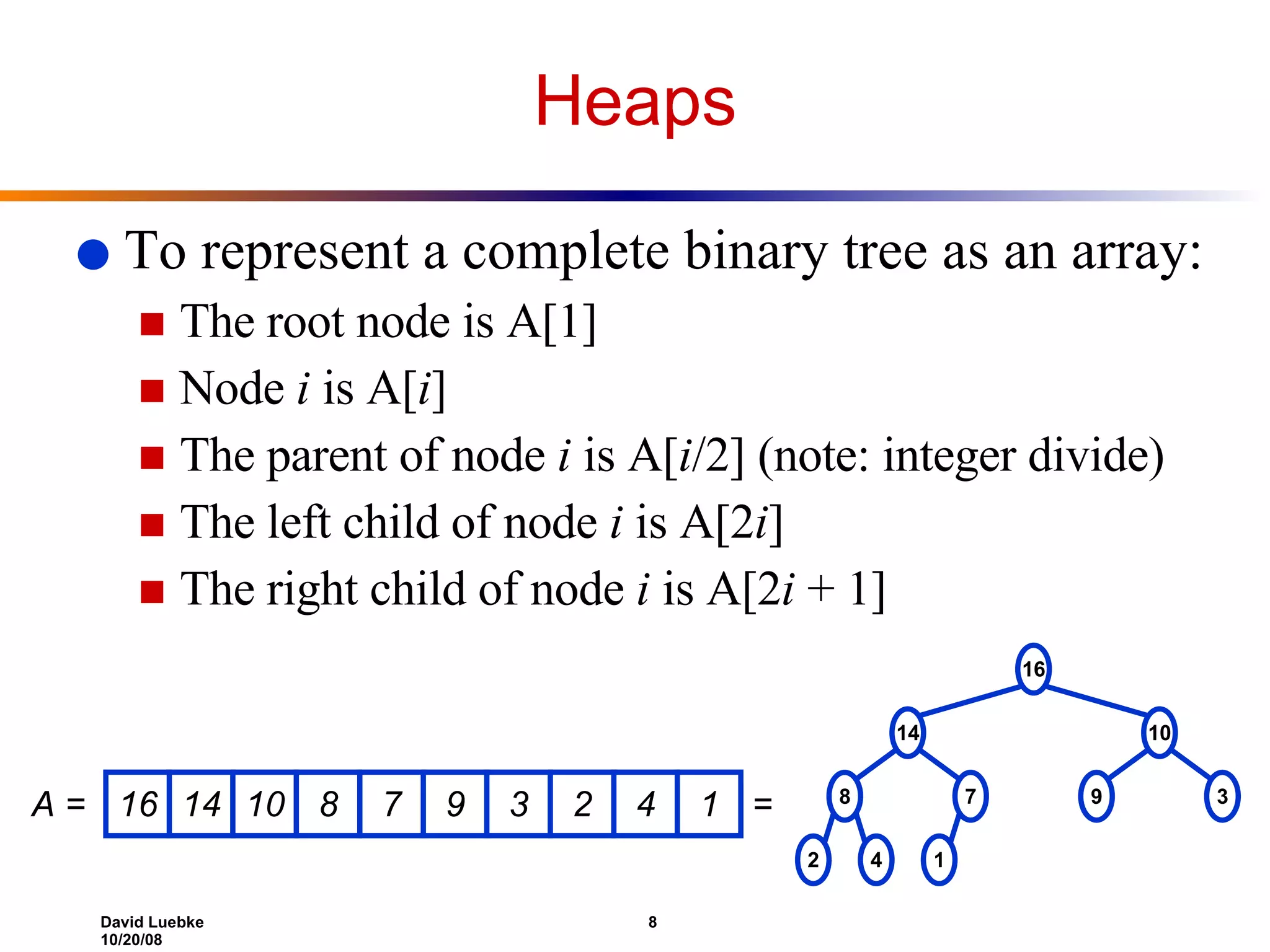 Heaps To represent a complete binary tree as an array:  The root node is A[1] Node  i  is A[ i ] The parent of node  i  is A[ i /2] (note: integer divide) The left child of node  i  is A[2 i ] The right child of node  i  is A[2 i  + 1] 16 14 10 8 7 9 3 2 4 1 A = = 16 14 10 8 7 9 3 2 4 1 