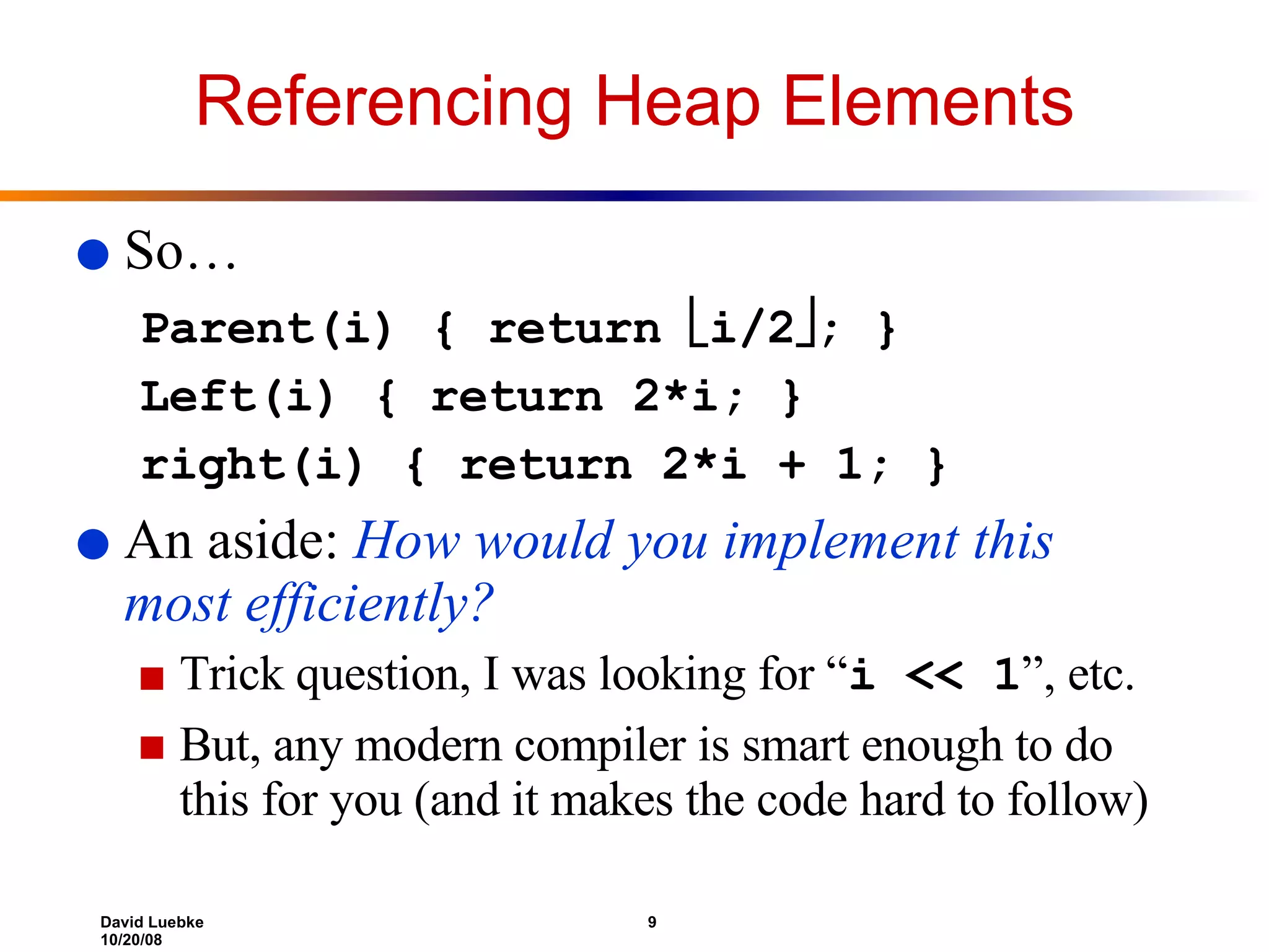 Referencing Heap Elements So… Parent(i) { return   i/2  ; } Left(i) { return 2*i; } right(i) { return 2*i + 1; } An aside:  How would you implement this  most efficiently? Trick question, I was looking for “ i << 1 ”, etc.  But, any modern compiler is smart enough to do this for you (and it makes the code hard to follow) 