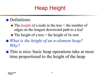Heap Height Definitions: The  height  of a node in the tree = the number of edges on the longest downward path to a leaf  The height of a tree = the height of its root What is the height of an n-element heap? Why? This is nice: basic heap operations take at most time proportional to the height of the heap 
