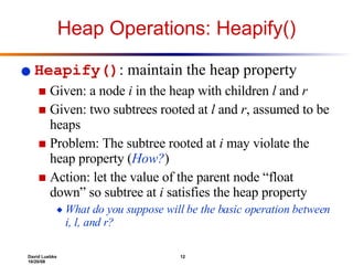 Heap Operations: Heapify() Heapify() : maintain the heap property Given: a node  i  in the heap with children  l  and  r Given: two subtrees rooted at  l  and  r , assumed to be heaps Problem: The subtree rooted at  i  may violate the heap property ( How? ) Action: let the value of the parent node “float down” so subtree at  i  satisfies the heap property  What do you suppose will be the basic operation between i, l, and r? 